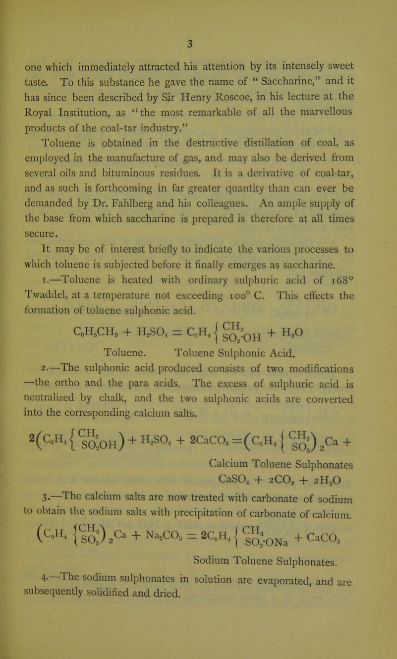 one which immediately attracted his attention by its intensely sweet taste. To this substance he gave the name of  Saccharine, and it has since been described by Sir Henry Roscoe, in his lecture at the Royal Institution, as the most remarkable of all the marvellous products of the coal-tar industry. Toluene is obtained in the destructive distillation of coal, as employed in the manufacture of gas, and may also be derived from several oils and bituminous residues. It is a derivative of coal-tar, and as such is forthcoming in far greater quantity than can ever be demanded by Dr. Fahlberg and his colleagues. An ample supply of the base from which saccharine is prepared is therefore at all times secure. It may be of interest briefly to indicate the various processes to which toluene is subjected before it finally emerges as saccharine. 1. —Toluene is heated with ordinary sulphuric acid of i68^ Twaddel, at a temperature not exceeding ioo° C. This effects the formation of toluene sulphonic acid. Toluene. Toluene Sulphonic Acid. 2. —The sulphonic acid produced consists of two modifications —the ortho and the para acids. The excess of sulphuric acid is neutralized by chalk, and the two sulphonic acids are converted into the corresponding calcium salts. 2(QH, I ^oJqh) + ^^S^^ + 2CaC03 =(CA [ ™j) ^Ca + Calcium Toluene Sulphonates CaS04 + 2CO2 + 2H2O 3. —The calcium salts are now treated with carbonate of sodium to obtain the sodium salts with precipitation of carbonate of calcium. lso:).C- + N^Ca = 2C„H,{ CH,^^^ ^ ^^^^^ Sodium Toluene Sulphonates. 4-—The sodium sulphonates in solution are evaporated, and are subsequently solidified and dried.