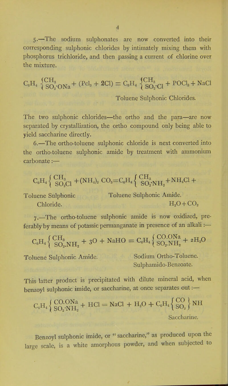 S-—The sodium sulphonates are now converted into their corresponding sulphonic chlorides by intimately mixing them with phosphorus trichloride, and then passing a current of chlorine over the mixture. ] so:-ONa+ (P^'' + 2C1) = C.H, {^^'.^^ + POCI3 + NaCl Toluene Sulphonic Chlorides. The two sulphonic chlorides—the ortho and the para—are now separated by crystallization, the ortho compound only being able to yield saccharine directly. 6, —The ortho-toluene sulphonic chloride is next converted into the ortho-toluene sulphonic amide by treatment with ammonium carbonate:— { ^0:0 +(NH-). CO.=C.H. { *i^;.NH+NH.C1 + Toluene Sulphonic Toluene Sulphonic Amide. Chloride. H2O + CO2 7. —The ortho-toluene sulphonic amide is now oxidized, pre- ferably by means of potassic permanganate in presence of an alkali:— CeH. { ^l^n, + 30 + NaHO = C.H. | ^O-ONa ^ ,jj,0 Toluene Sulphonic Amide. Sodium Ortho-Toluene. Sulphamido-Benzoate. This latter product is precipitated with dilute mineral acid, when benzoyl sulphonic imide, or saccharine, at once separates out:— { sS-NhI + «° = NaCl + H,0 + QH, { } NH Saccharine. Benzoyl sulphonic imide, or  saccharine, as produced upon large scale, is a white amorphous powder, and when subjected