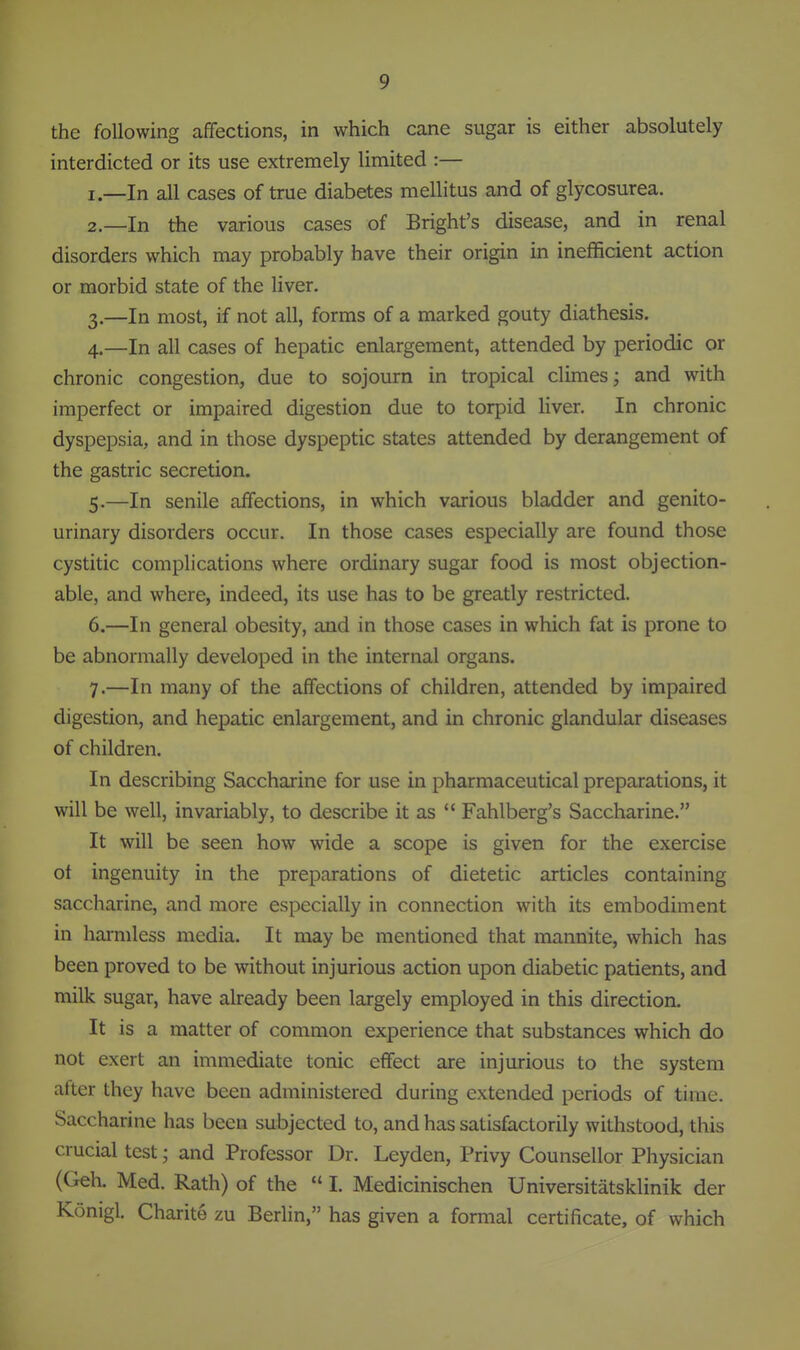 the following affections, in which cane sugar is either absolutely interdicted or its use extremely limited :— I.—In all cases of true diabetes mellitus and of glycosurea. 2—In the various cases of Bright's disease, and in renal disorders which may probably have their origin in inefficient action or morbid state of the liver. 3. —In most, if not all, forms of a marked gouty diathesis. 4. —In all cases of hepatic enlargement, attended by periodic or chronic congestion, due to sojourn in tropical climes; and with imperfect or impaired digestion due to torpid liver. In chronic dyspepsia, and in those dyspeptic states attended by derangement of the gastric secretion. 5. —In senile affections, in which various bladder and genito- urinary disorders occur. In those cases especially are found those cystitic complications where ordinary sugar food is most objection- able, and where, indeed, its use has to be greatly restricted. 6. —In general obesity, and in those cases in which fat is prone to be abnormally developed in the internal organs. 7. —In many of the affections of children, attended by impaired digestion, and hepatic enlargement, and in chronic glandular diseases of children. In describing Saccharine for use in pharmaceutical preparations, it will be well, invariably, to describe it as  Fahlberg's Saccharine. It will be seen how wide a scope is given for the exercise of ingenuity in the preparations of dietetic articles containing saccharine, and more especially in connection with its embodiment in harmless media. It may be mentioned that mannite, which has been proved to be without injurious action upon diabetic patients, and milk sugar, have already been largely employed in this direction. It is a matter of common experience that substances which do not exert an immediate tonic effect are injurious to the system atter they have been administered during extended periods of time. Saccharine has been subjected to, and has satisfactorily withstood, this crucial test; and Professor Dr. Leyden, Privy Counsellor Physician (Geh. Med. Rath) of the  I. Medicinischen Universitatsklinik der Konigl. Charite zu Berhn, has given a formal certificate, of which