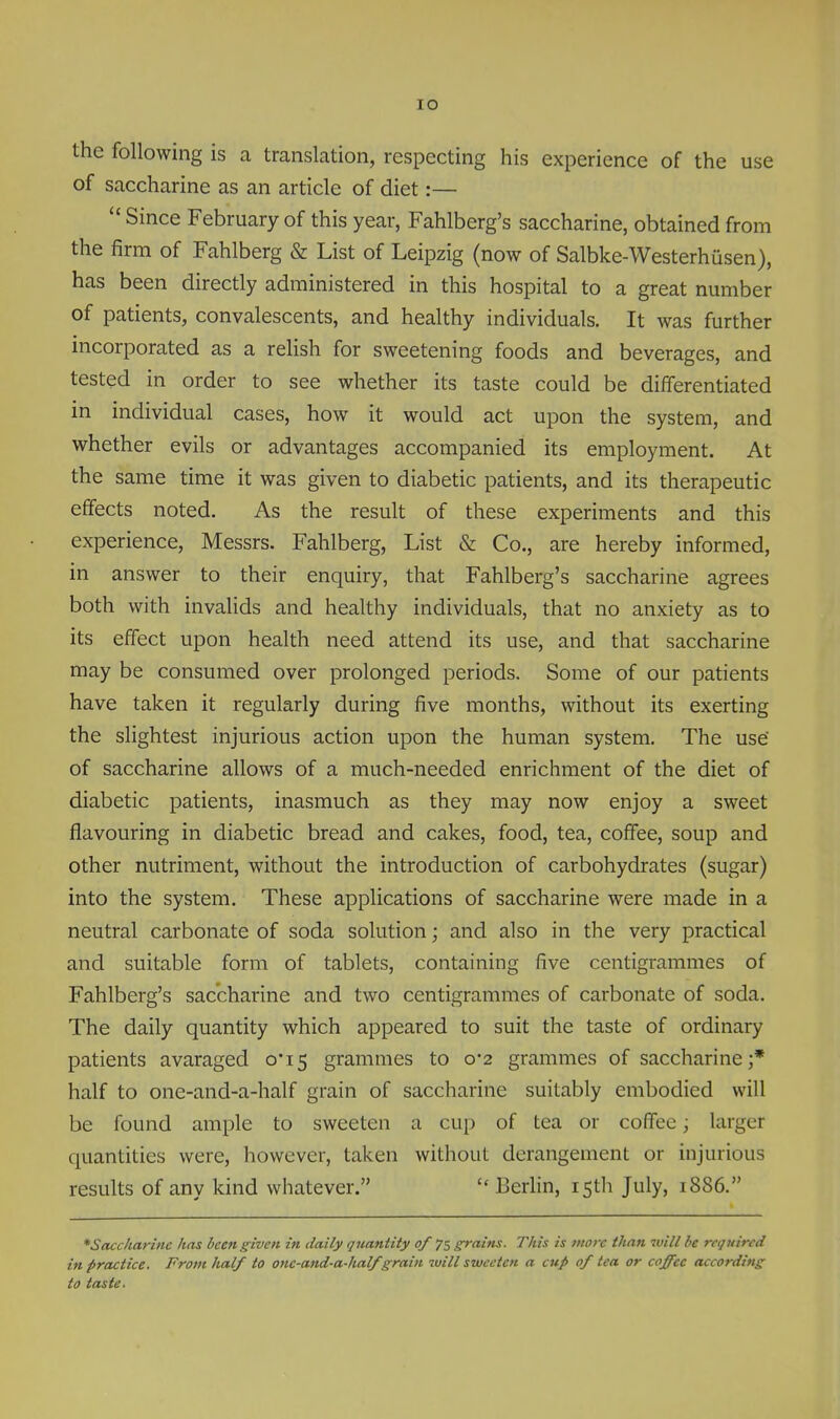 lO the following is a translation, respecting his experience of the use of saccharine as an article of diet:—  Since February of this year, Fahlberg's saccharine, obtained from the firm of Fahlberg & List of Leipzig (now of Salbke-Westerhiisen), has been directly administered in this hospital to a great number of patients, convalescents, and healthy individuals. It was further incorporated as a relish for sweetening foods and beverages, and tested in order to see whether its taste could be differentiated in individual cases, how it would act upon the system, and whether evils or advantages accompanied its employment. At the same time it was given to diabetic patients, and its therapeutic effects noted. As the result of these experiments and this experience, Messrs. Fahlberg, List & Co., are hereby informed, in answer to their enquiry, that Fahlberg's saccharine agrees both with invalids and healthy individuals, that no anxiety as to its effect upon health need attend its use, and that saccharine may be consumed over prolonged periods. Some of our patients have taken it regularly during five months, without its exerting the slightest injurious action upon the human system. The use of saccharine allows of a much-needed enrichment of the diet of diabetic patients, inasmuch as they may now enjoy a sweet flavouring in diabetic bread and cakes, food, tea, coffee, soup and other nutriment, without the introduction of carbohydrates (sugar) into the system. These applications of saccharine were made in a neutral carbonate of soda solution; and also in the very practical and suitable form of tablets, containing five centigrammes of Fahlberg's saccharine and two centigrammes of carbonate of soda. The daily quantity which appeared to suit the taste of ordinary patients avaraged 0*15 grammes to 0*2 grammes of saccharine;* half to one-and-a-half grain of saccharine suitably embodied will be found ample to sweeten a cup of tea or coffee; larger quantities were, however, taken without derangement or injurious results of any kind whatever.  Berhn, 15th July, 1886. ^Saccharine has been given in daily quantity of 75 grains. This is more than will be required in practice. From Jialf to one-and-a-half grain ivill sweeten a cup of tea or coffee according to taste.