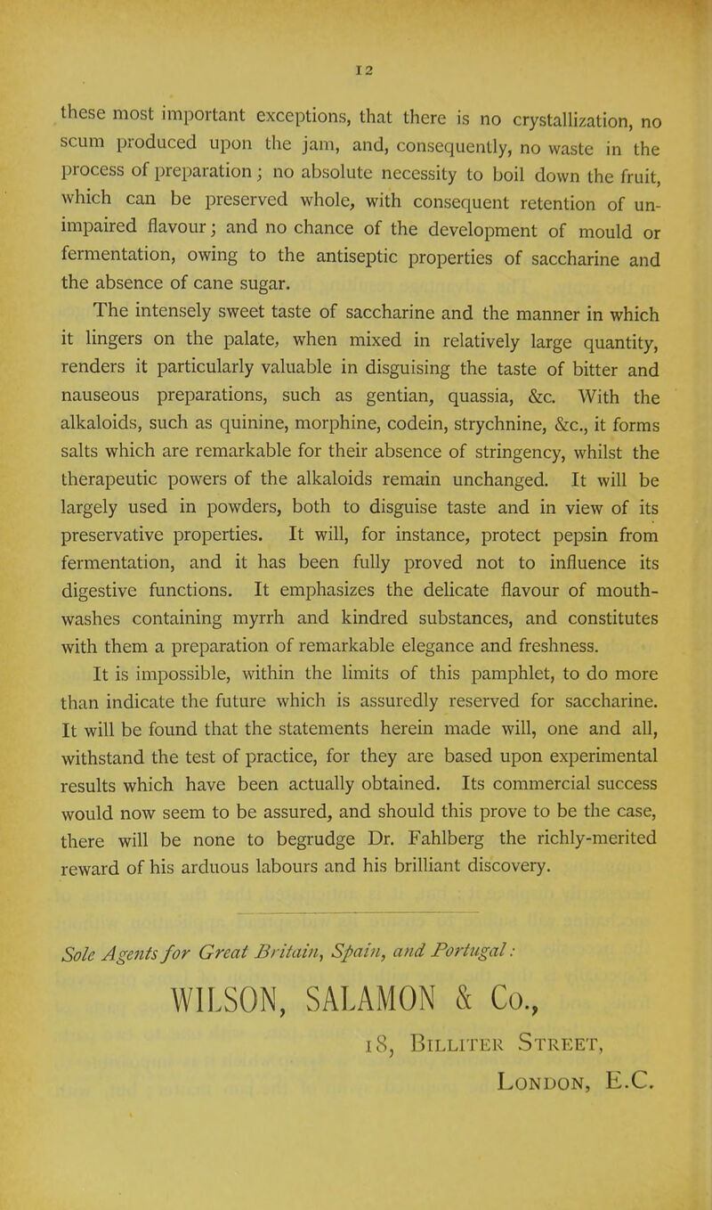 these most important exceptions, that there is no crystallization, no scum produced upon the jam, and, consequently, no waste in the process of preparation; no absolute necessity to boil down the fruit, which can be preserved whole, with consequent retention of un- impaired flavour; and no chance of the development of mould or fermentation, owing to the antiseptic properties of saccharine and the absence of cane sugar. The intensely sweet taste of saccharine and the manner in which it lingers on the palate, when mixed in relatively large quantity, renders it particularly valuable in disguising the taste of bitter and nauseous preparations, such as gentian, quassia, &c. With the alkaloids, such as quinine, morphine, codein, strychnine, &c,, it forms salts which are remarkable for their absence of stringency, whilst the therapeutic powers of the alkaloids remain unchanged. It will be largely used in powders, both to disguise taste and in view of its preservative properties. It will, for instance, protect pepsin from fermentation, and it has been fully proved not to influence its digestive functions. It emphasizes the delicate flavour of mouth- washes containing myrrh and kindred substances, and constitutes with them a preparation of remarkable elegance and freshness. It is impossible, within the limits of this pamphlet, to do more than indicate the future which is assuredly reserved for saccharine. It will be found that the statements herein made will, one and all, withstand the test of practice, for they are based upon experimental results which have been actually obtained. Its commercial success would now seem to be assured, and should this prove to be the case, there will be none to begrudge Dr. Fahlberg the richly-merited reward of his arduous labours and his brilliant discovery. Sole Agents for Great Britain, Spain, and Portugal: WILSON, SALAMON & Co., 18, BiLLiTER Street, London, E.C.