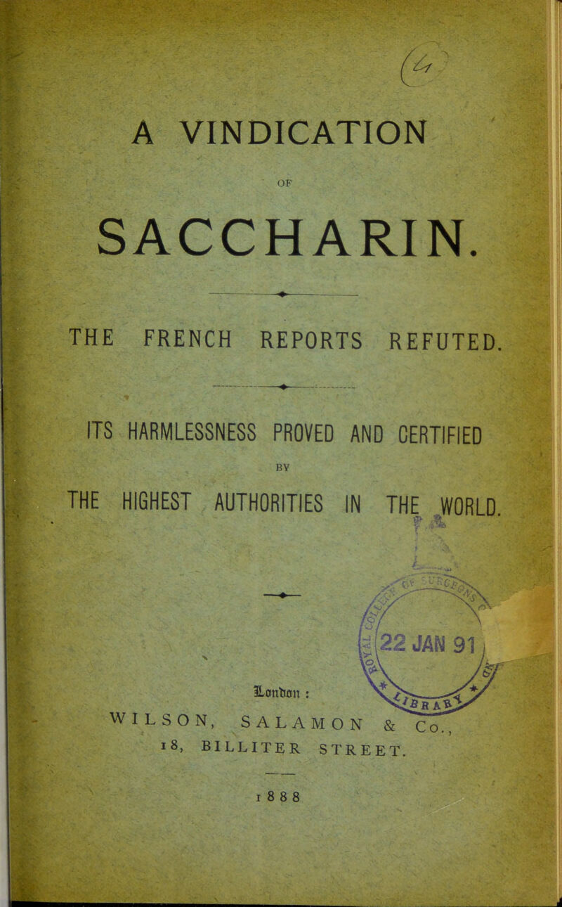 OF SACCHARIN. THE FRENCH REPORTS REFUTED, ITS HARMLESSNESS PROVED AND CERTIFIED BY THE HIGHEST AUTHORITIES IN THE WORLD. \ 22 JAN 91 WILSON, SALAMON & i8, BILLITER STREET 1888