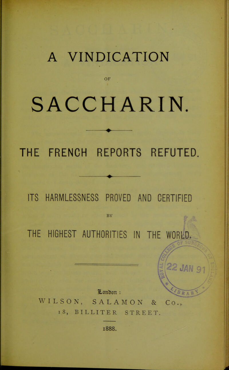A VINDICATION OF SACCHARIN. THE FRENCH REPORTS REFUTED. ITS HARMLESSNES8 PROVED AND CERTIFIED BY THE HIGHEST AUTHORITIES IN THE WORLD. WILSON, SALAMON & Co., i8, BILLITER STREET. 1888.