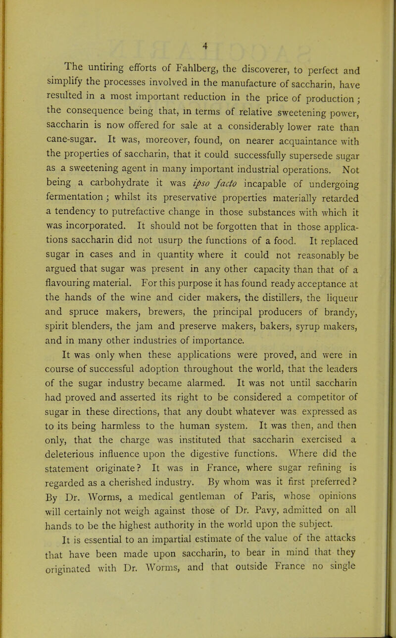 The untiring efforts of Fahlberg, the discoverer, to perfect and simplify the processes involved in the manufacture of saccharin, have resulted in a most important reduction in the price of production; the consequence being that, m terms of relative sweetening power, saccharin is now offered for sale at a considerably lower rate than cane-sugar. It was, moreover, found, on nearer acquaintance with the properties of saccharin, that it could successfully supersede sugar as a sweetening agent in many important industrial operations. Not being a carbohydrate it was ipso facto incapable of undergoing fermentation; whilst its preservative properties materially retarded a tendency to putrefactive change in those substances with which it was incorporated. It should not be forgotten that in those applica- tions saccharin did not usurp the functions of a food. It replaced sugar in cases and in quantity where it could not reasonably be argued that sugar was present in any other capacity than that of a flavouring material. For this purpose it has found ready acceptance at the hands of the wine and cider makers, the distillers, the liqueur and spruce makers, brewers, the principal producers of brandy, spirit blenders, the jam and preserve makers, bakers, S)Tup makers, and in many other industries of importance. It was only when these applications were proved, and were in course of successful adoption throughout the world, that the leaders of the sugar industry became alarmed. It was not until saccharin had proved and asserted its right to be considered a competitor of sugar in these directions, that any doubt whatever was expressed as to its being harmless to the human system. It was then, and then only, that the charge was instituted that saccharin exercised a deleterious influence upon the digestive functions. Where did the statement originate? It was in France, where sugar refining is regarded as a cherished industry. By whom was it first preferred ? By Dr. Worms, a medical gentleman of Paris, whose opinions will certainly not weigh against those of Dr. Pavy, admitted on all hands to be the highest authority in the world upon the subject. It is essential to an impartial estimate of the value of the attacks that have been made upon saccharin, to bear in mind that they originated with Dr. Worms, and that outside France no single