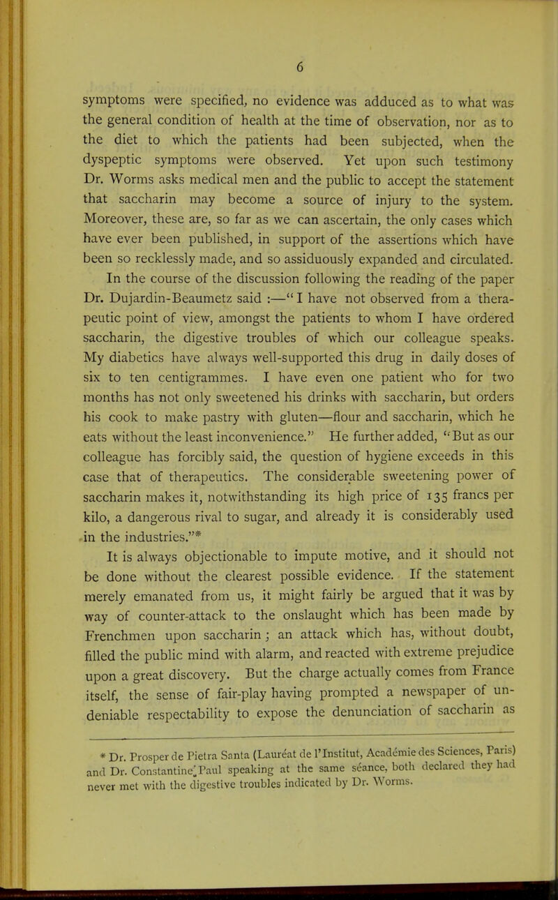 symptoms were specified, no evidence was adduced as to what was the general condition of health at the time of observation, nor as to the diet to which the patients had been subjected, when the dyspeptic symptoms were observed. Yet upon such testimony Dr. Worms asks medical men and the public to accept the statement that saccharin may become a source of injury to the system. Moreover, these are, so far as we can ascertain, the only cases which have ever been published, in support of the assertions which have been so recklessly made, and so assiduously expanded and circulated. In the course of the discussion following the reading of the paper Dr. Dujardin-Beaumetz said :— I have not observed from a thera- peutic point of view, amongst the patients to whom I have ordered saccharin, the digestive troubles of which our colleague speaks. My diabetics have always well-supported this drug in daily doses of six to ten centigrammes. I have even one patient who for two months has not only sweetened his drinks with saccharin, but orders his cook to make pastry with gluten—flour and saccharin, which he eats without the least inconvenience. He further added, But as our colleague has forcibly said, the question of hygiene exceeds in this case that of therapeutics. The considerable sweetening power of saccharin makes it, notwithstanding its high price of 135 francs per kilo, a dangerous rival to sugar, and already it is considerably used in the industries.* It is always objectionable to impute motive, and it should not be done without the clearest possible evidence. If the statement merely emanated from us, it might fairly be argued that it was by way of counter-attack to the onslaught which has been made by Frenchmen upon saccharin; an attack which has, without doubt, filled the public mind with alarm, and reacted with extreme prejudice upon a great discovery. But the charge actually comes from France itself, the sense of fair-play having prompted a newspaper of un- deniable respectability to expose the denunciation of saccharin as * Dr. Prosper de Pietra Snnta (Laur^at de I'Institut, Academic des Sciences, Pans) and Dr. ConstantinelPaul speaking at the same seance, both declared they had never met with the digestive troubles indicated by Dr. Worms.