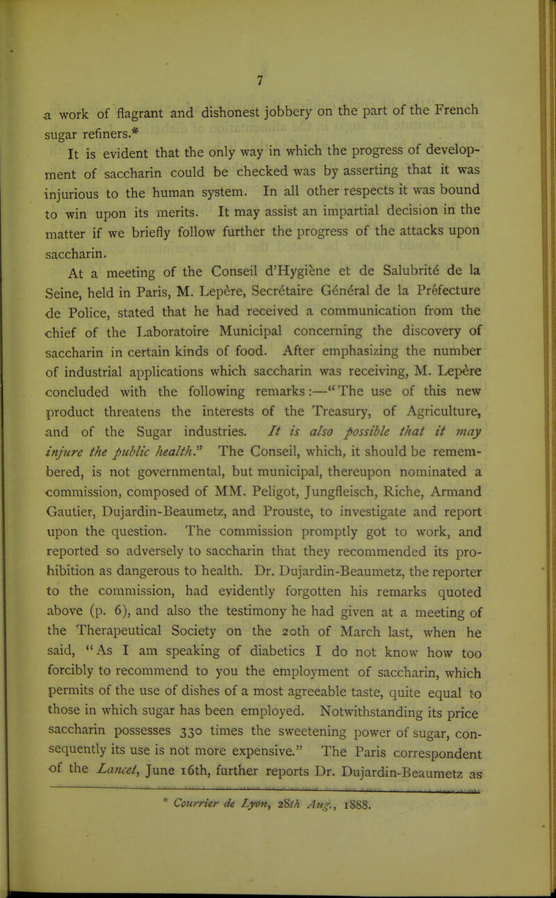 a work of flagrant and dishonest jobbery on the part of the French sugar refiners.* It is evident that the only way in which the progress of develop- ment of saccharin could be checked was by asserting that it was injurious to the human system. In all other respects it was bound to win upon its merits. It may assist an impartial decision in the matter if we briefly follow further the progress of the attacks upon saccharin. At a meeting of the Conseil d'Hygiene et de Salubrity de la Seine, held in Paris, M. Lepere, Secretaire G^n^ral de la Prefecture de PoHce, stated that he had received a communication from the chief of the Laboratoire Municipal concerning the discovery of saccharin in certain kinds of food. After emphasizing the number of industrial applications which saccharin was receiving, M. Lepere concluded with the following remarks :— The use of this new product threatens the interests of the Treasury, of Agriculture, and of the Sugar industries. // is also possible that it may injure the public health^ The Conseil, which, it should be remem- bered, is not governmental, but municipal, thereupon nominated a commission, composed of MM. Pehgot, Jungfleisch, Riche, Armand Gautier, Dujardin-Beaumetz, and Prouste, to investigate and report upon the question. The commission promptly got to work, and reported so adversely to saccharin that they recommended its pro- hibition as dangerous to health. Dr. Dujardin-Beaumetz, the reporter to the commission, had evidently forgotten his remarks quoted above (p. 6), and also the testimony he had given at a meeting of the Therapeutical Society on the 20th of March last, when he said, As I am speaking of diabetics I do not know how too forcibly to recommend to you the employment of saccharin, which permits of the use of dishes of a most agreeable taste, quite equal to those in which sugar has been employed. Notwithstanding its price saccharin possesses 330 times the sweetening power of sugar, con- sequently its use is not more expensive. The Paris correspondent of the Lancet, June i6th, further reports Dr. Dujardin-Beaumetz as * Courrier de Lyon, 28M Aug., 1888.