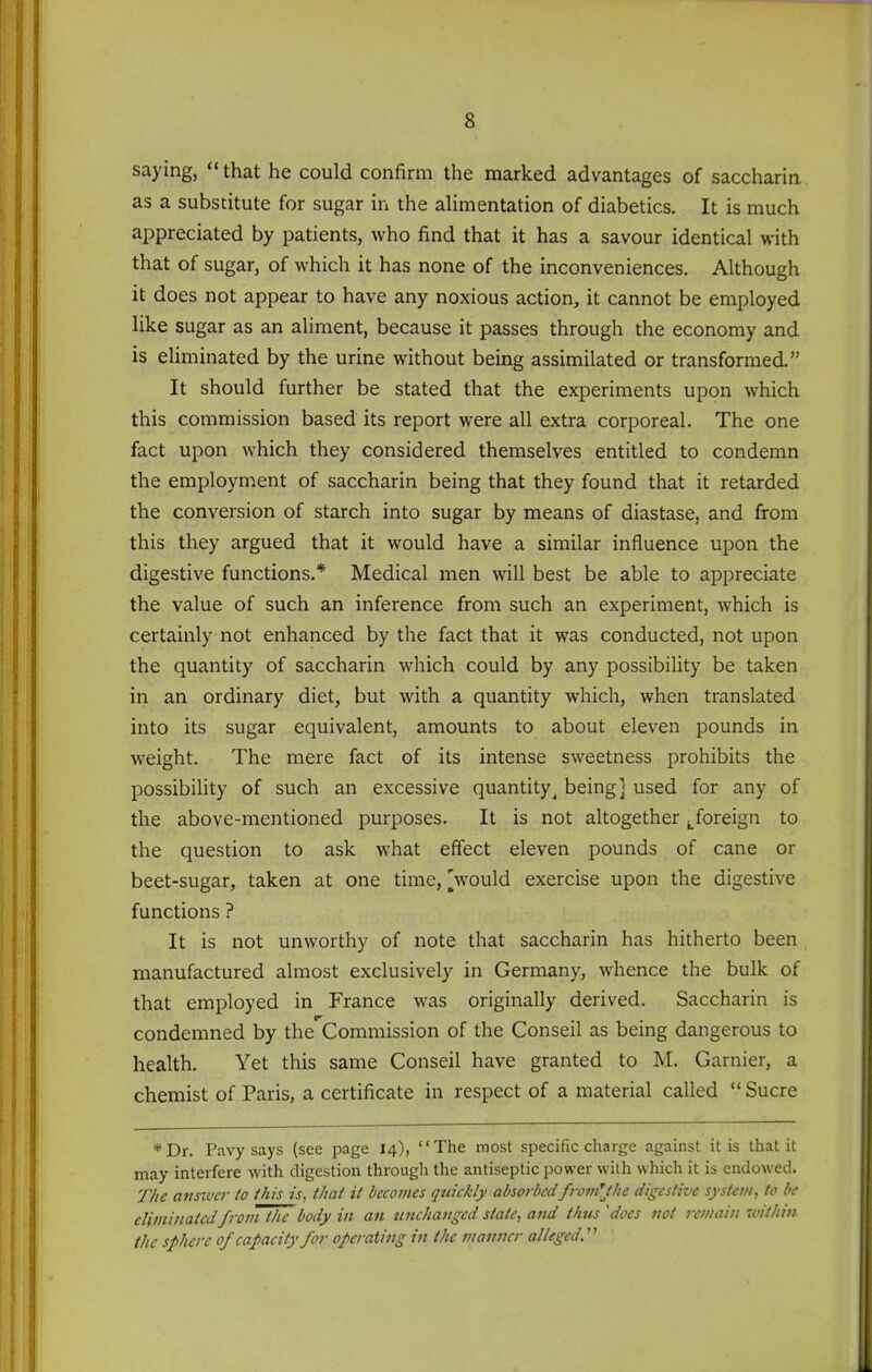 saying,  that he could confirm the marked advantages of saccharin as a substitute for sugar in the aHmentation of diabetics. It is much appreciated by patients, who find that it has a savour identical with that of sugar, of which it has none of the inconveniences. Although it does not appear to have any noxious action, it cannot be employed like sugar as an aliment, because it passes through the economy and is eliminated by the urine without being assimilated or transformed. It should further be stated that the experiments upon which this commission based its report were all extra corporeal. The one fact upon which they considered themselves entitled to condemn the employment of saccharin being that they found that it retarded the conversion of starch into sugar by means of diastase, and from this they argued that it would have a similar influence upon the digestive functions.* Medical men will best be able to appreciate the value of such an inference from such an experiment, which is certainly not enhanced by the fact that it was conducted, not upon the quantity of saccharin which could by any possibility be taken in an ordinary diet, but with a quantity which, when translated into its sugar equivalent, amounts to about eleven pounds in weight. The mere fact of its intense sweetness prohibits the possibility of such an excessive quantity^ being] used for any of the above-mentioned purposes. It is not altogether foreign to the question to ask what effect eleven pounds of cane or beet-sugar, taken at one time, Vould exercise upon the digestive functions ? It is not unworthy of note that saccharin has hitherto been manufactured almost exclusively in Germany, whence the bulk of that employed in France was originally derived. Saccharin is condemned by the Commission of the Conseil as bemg dangerous to health. Yet this same Conseil have granted to M. Garnier, a chemist of Paris, a certificate in respect of a material called  Sucre *Dr. Pavy says (see page 14), The roost specific charge against it is that it may interfere with digestion through the antiseptic power vvilh which it is endowed. T/ie ansivcr to this is, that it becomes quickly absorbedfromlt/ie digestive system, to be eliminated from the body in an unchanged state, and thus 'does not remain ivithin the sphere 0/capacity for operaiing in the manner alleged.'