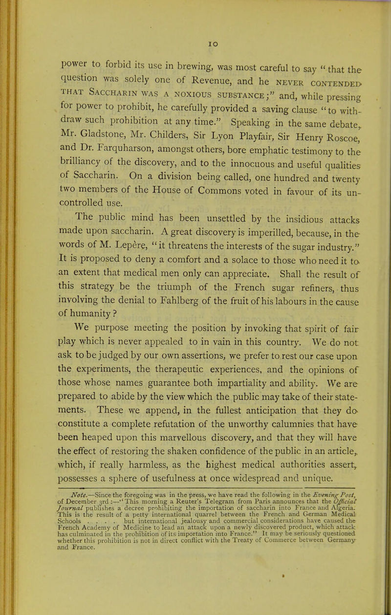 lO power to forbid its use in brewing, was most careful to say that the question was solely one of Revenue, and he never contendei> THAT Saccharin WAS a noxious substance; and, while pressing for power to prohibit, he carefully provided a saving clause to with- draw such prohibition at any time. Speaking in the same debate, Mr. Gladstone, Mr. Childers, Sir Lyon Playfair, Sir Henry Roscoe,' and Dr. Farquharson, amongst others, bore emphatic testimony to the brilliancy of the discovery, and to the innocuous and useful qualities of Saccharin. On a division being called, one hundred and twenty two members of the House of Commons voted in favour of its un- controlled use. The public mind has been unsettled by the insidious attacks made upon saccharin. A great discovery is imperilled, because, in the words of M. Lepere, it threatens the interests of the sugar industry. It is proposed to deny a comfort and a solace to those who need it to an extent that medical men only can appreciate. Shall the result of this strategy be the triumph of the French sugar refiners, thus involving the denial to Fahlberg of the fruit of his labours in the cause of humanity ? We purpose meeting the position by invoking that spirit of fair play which is never appealed to in vain in this country. We do not ask to be judged by our own assertions, we prefer to rest our case upon the experiments, the therapeutic experiences, and the opinions of those whose names guarantee both impartiality and ability. We are prepared to abide by the view which the public may take of their state- ments. These we append, in the fullest anticipation that they dO constitute a complete refutation of the unworthy calumnies that have been heaped upon this marvellous discovery, and that they will have the effect of restoring the shaken confidence of the public in an article,, which, if really harmless, as the highest medical authorities assert,, possesses a sphere of usefulness at once widespread and unique. Note.—Since the foregoing was in the press, we have read the following in the Evening Post, of December jrd :—''This morning a Reuter's Telegram from Paris announces that the Official Journal publishes a decree prohibiting the importation of saccharin into France and Algeria. This is the result of a petty international quarrel between the French and German Medical- Schools .... but international jealousy and commercial considerations have caused the French Academy of Medicine to lead an attack upon a newly discovei-ed product, which attack has culminated in the prohibition of its importation into France. It may be seriously questioned whether this prohibition is not in direct conflict with the Treaty of Commerce between Germany and France.