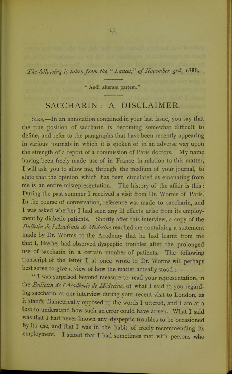 The following is taken from the Lancet,'' of November ^rd, 1888. Audi alteram partem. SACCHARIN : A DISCLAIMER. Sirs,—In an annotation contained in your last issue, you say that the true position of saccharin is becoming somewhat difficult to define, and refer to the paragraphs that have been recently appearing in various journals in which it is spoken of in an adverse way upon the strength of a report of a commission of Paris doctors. My name having been freely made use of in France in relation to this matter, I will ask you to allow me, through the medium of your journal, to state that the opinion which has been circulated as emanating from me is an entire misrepresentation. The history of the affair is this : During the past summer I received a visit from Dr. Worms of Paris. In the course of conversation, reference was made to saccharin, and I was asked whether I had seen any ill effects arise from its employ- ment by diabetic patients. Shortly after this interview, a copy of the Bulletin de VAcademie de Mededne reached me containing a statement made by Dr. Worms to the Academy that he had learnt from me that I, like he, had observed dyspeptic troubles after the prolonged •use of saccharin in a certain number of patients. The following transcript of the letter I at once wrote to Dr. Worms will perhaps best serve to give a view of how the matter actually stood :—  I was surprised beyond measure to read your representation, in the Bulletin de PAcademie de Mededne, of what I said to you regard- ing saccharin at our interview during your recent visit to London, as it stands diametrically opposed to the words I uttered, and I am at a 4os3 to understand how such an error could have arisen. What I said was that I had never known any dyspeptic troubles to be occasioned by Its use, and that I was in the habit of freely recommending its employment. I stated that I had sometimes met with persons who