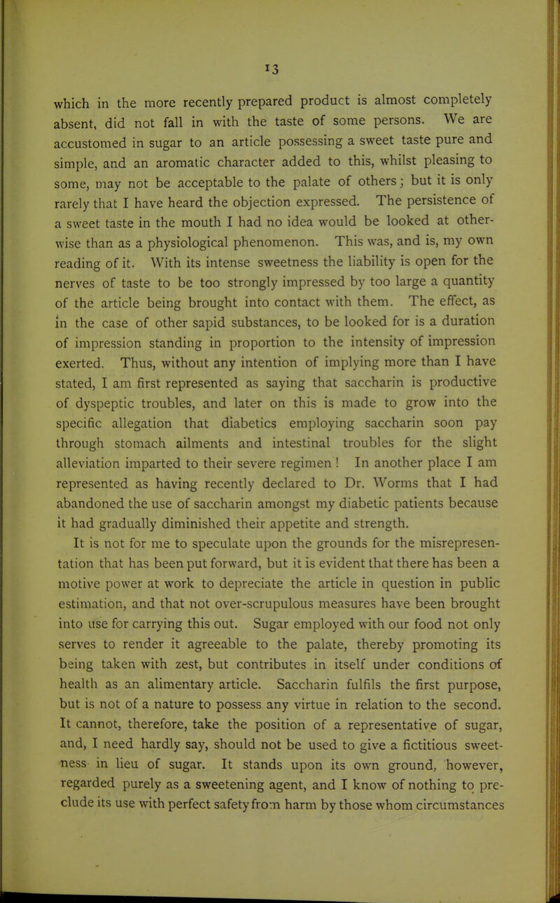 which in the more recently prepared product is almost completely absent, did not fall in with the taste of some persons. We are accustomed in sugar to an article possessing a sweet taste pure and simple, and an aromatic character added to this, whilst pleasing to some, may not be acceptable to the palate of others; but it is only rarely that I have heard the objection expressed. The persistence of a sweet taste in the mouth I had no idea would be looked at other- wise than as a physiological phenomenon. This was, and is, my own reading of it. With its intense sweetness the liability is open for the nerves of taste to be too strongly impressed by too large a quantity of the article being brought into contact with them. The effect, as in the case of other sapid substances, to be looked for is a duration of impression standing in proportion to the intensity of impression exerted. Thus, without any intention of implying more than I have stated, I am first represented as saying that saccharin is productive of dyspeptic troubles, and later on this is made to grow into the specific allegation that diabetics employing saccharin soon pay through stomach ailments and intestinal troubles for the slight alleviation imparted to their severe regimen ! In another place I am represented as having recently declared to Dr. Worms that I had abandoned the use of saccharin amongst my diabetic patients because it had gradually diminished their appetite and strength. It is not for me to speculate upon the grounds for the misrepresen- tation that has been put forward, but it is evident that there has been a motive power at work to depreciate the article in question in public estimation, and that not over-scrupulous measures have been brought into use for carrying this out. Sugar employed with our food not only serves to render it agreeable to the palate, thereby promoting its being taken with zest, but contributes in itself under conditions of health as an alimentary article. Saccharin fulfils the first purpose, but is not of a nature to possess any virtue in relation to the second. It cannot, therefore, take the position of a representative of sugar, and, I need hardly say, should not be used to give a fictitious sweet- ness in lieu of sugar. It stands upon its own ground, however, regarded purely as a sweetening agent, and I know of nothing to pre- clude its use with perfect safety from harm by those whom circumstances