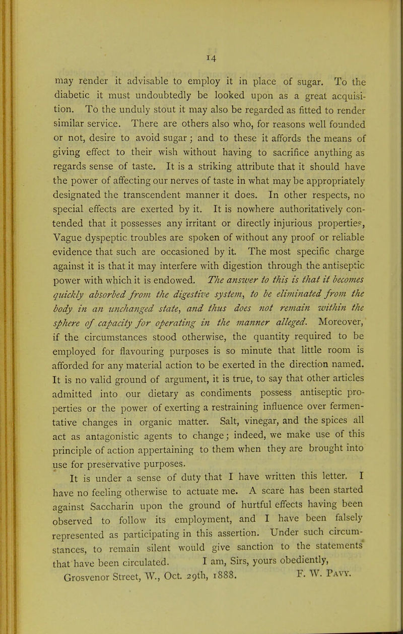 may render it advisable to employ it in place of sugar. To the diabetic it must undoubtedly be looked upon as a great acquisi- tion. To the unduly stout it may also be regarded as fitted to render similar service. There are others also who, for reasons well founded or not, desire to avoid sugar; and to these it affords the means of giving effect to their wish without having to sacrifice anything as regards sense of taste. It is a striking attribute that it should have the power of affecting our nerves of taste in what may be appropriately designated the transcendent manner it does. In other respects, no special effects are exerted by it. It is nowhere authoritatively con- tended that it possesses any irritant or directly injurious propertie?, Vague dyspeptic troubles are spoken of without any proof or reliable evidence that such are occasioned by it. The most specific charge against it is that it may interfere with digestion through the antiseptic power with which it is endowed. The answer to this is that it becomes quickly absorbed from the digestive system, to be eliminated from the body in an unchanged state, and thus does not remaiji within the sphere of capacity for operating in the manner alleged. Moreover, if the circumstances stood otherwise, the quantity required to be employed for flavouring purposes is so minute that little room is afforded for any material action to be exerted in the direction named. It is no valid ground of argument, it is true, to say that other articles admitted into our dietary as condiments possess antiseptic pro- perties or the power of exerting a restraining influence over fermen- tative changes in organic matter. Salt, vinegar, and the spices all act as antagonistic agents to change; indeed, we make use of this principle of action appertaining to them when they are brought into use for preservative purposes. It is under a sense of duty that I have written this letter. I have no feeling otherwise to actuate me. A scare has been started against Saccharin upon the ground of hurtful effects having been observed to follow its employment, and I have been falsely represented as participating in this assertion. Under such circum-^ stances, to remain silent would give sanction to the statements' that have been circulated. I am, Sirs, yours obediently, Grosvenor Street, W., Oct. 29th, 1888. F. W. Pavy.