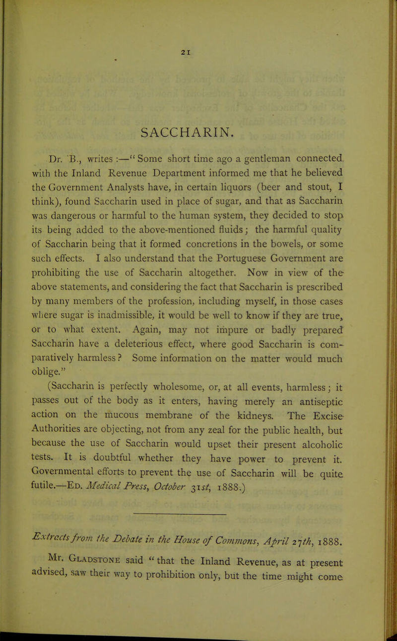 SACCHARIN. Dr. B., writes:—Some short time ago a gentleman connected, with the Inland Revenue Department informed me that he believed the Government Analysts have, in certain liquors (beer and stout, I think), found Saccharin used in place of sugar, and that as Saccharin was dangerous or harmful to the human system, they decided to stop its being added to the above-mentioned fluids; the harmful quality of Saccharin being that it formed concretions in the bowels, or some such effects. I also understand that the Portuguese Government are prohibiting the use of Saccharin altogether. Now in view of the above statements, and considering the fact that Saccharin is prescribed by many members of the profession, including myself, in those cases where sugar is inadmissible, it would be well to know if they are true» or to what extent. Again, may not irhpure or badly prepared Saccharin have a deleterious effect, where good Saccharin is com- paratively harmless ? Some information on the matter would much oblige. (Saccharin is perfectly wholesome, or, at all events, harmless; it passes out of the body as it enters, having merely an antiseptic action on the mucous membrane of the kidneys. The Excise Authorities are objecting, not from any zeal for the public health, but because the use of Saccharin would upset their present alcoholic tests. It is doubtful whether they have power to prevent it. Governmental efforts to prevent the use of Saccharin will be quite {MixXQ.—Eji. Medical Press, October 31^/, 1888.) Extracts from the Debate in the House of Commons, April 27M, iSSS. Mr. Gladstone said  that the Inland Revenue, as at present advised, saw their way to prohibition only, but the time might come