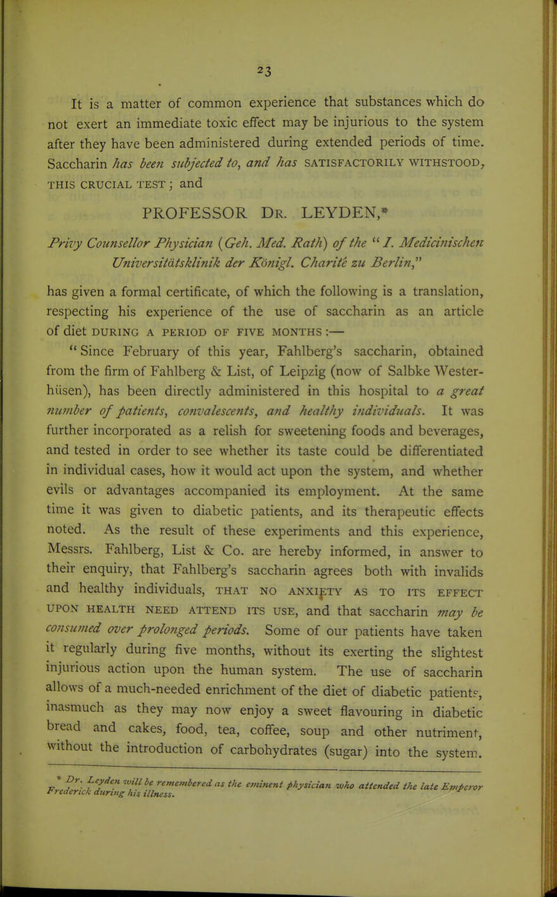 It is a matter of common experience that substances which do not exert an immediate toxic effect may be injurious to the system after they have been administered during extended periods of time. Saccharin has been subjected to, and has satisfactorily withstood, THIS CRUCIAL TEST j and PROFESSOR Dr. LEYDEN,* Privy Counsellor Physician {Geh. Med. Path) of the Medicinischen Universitdtsklinik der Konigl. Charite zu Berlin^'' has given a formal certificate, of which the following is a translation, respecting his experience of the use of saccharin as an article of diet DURING A PERIOD OF FIVE MONTHS :  Since February of this year, Fahlberg's saccharin, obtained from the firm of Fahlberg & List, of Leipzig (now of Salbke Wester- hiisen), has been directly administered in this hospital to a great 7iumber of patients, convalescents, and healthy i?idividuals. It was further incorporated as a relish for sweetening foods and beverages, and tested in order to see whether its taste could be differentiated in individual cases, how it would act upon the system, and whether evils or advantages accompanied its employment. At the same time it was given to diabetic patients, and its therapeutic effects noted. As the result of these experiments and this experience, Messrs. Fahlberg, List & Co. are hereby informed, in answer to their enquiry, that Fahlberg's saccharin agrees both with invalids and healthy individuals, that no anxiety as to its effect UPON HEALTH NEED ATTEND ITS USE, and that saccharin may be consumed over prolonged periods. Some of our patients have taken It regularly during five months, without its exerting the slightest mjurious action upon the human system. The use of saccharin allows of a much-needed enrichment of the diet of diabetic patient?, inasmuch as they may now enjoy a sweet flavouring in diabetic bread and cakes, food, tea, coffee, soup and other nutriment, without the introduction of carbohydrates (sugar) into the system. » Dr. Ley den will be remembered as the eminent physician who attended the late Emieror !< rederick dnrtiig his illness.