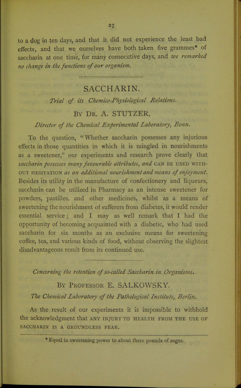 to a dog in ten days, and that it did not experience the least bad effects, and that we ourselves have both taken five grammes* of saccharin at one time, for many consecutive days, and we remarked no change in the functio7is of our organism. SACCHARIN. Trial of its Chemico-Physiological Relations. By Dr. A. STUTZER, Director of the Chemical Experimental Laboratory^ Bonn. To the question, Whether saccharin possesses any injurious effects in those quantities in which it is mingled in nourishments as a sweetener, our experiments and research prove clearly that saccharin possesses ma7iy favourable attributes, and can be used with- out HESITATION US an additio7ial nourishment and means of enjoyment. Besides its utility in the manufacture of confectionery and liqueurs, saccharin can be utilized in Pharmacy as an intense sweetener for powders, pastilles, and other medicines, whilst as a means of sweetening the nourishment of sufferers from diabetes, it would render essential service; and I may as well remark that I had the opportunity of becoming acquainted with a diabetic, who had used saccharin for six months as an exclusive means for sweetening coffee, tea, and various kinds of food, without observing the slightest disadvantageous result from its continued use. Concernifig the retention of so-called Saccharin in Organisms. By Professor E. SALKOWSKY. The Chemical Laboratory of the Pathological Institute, Bei'liii. As the result of our experiments it is impossible to withhold the acknowledgment that any injury to health from the use of SACCHARIN is A GROUNDLESS FEAR. * Equal in sweetening power to about three pounds of sugar.