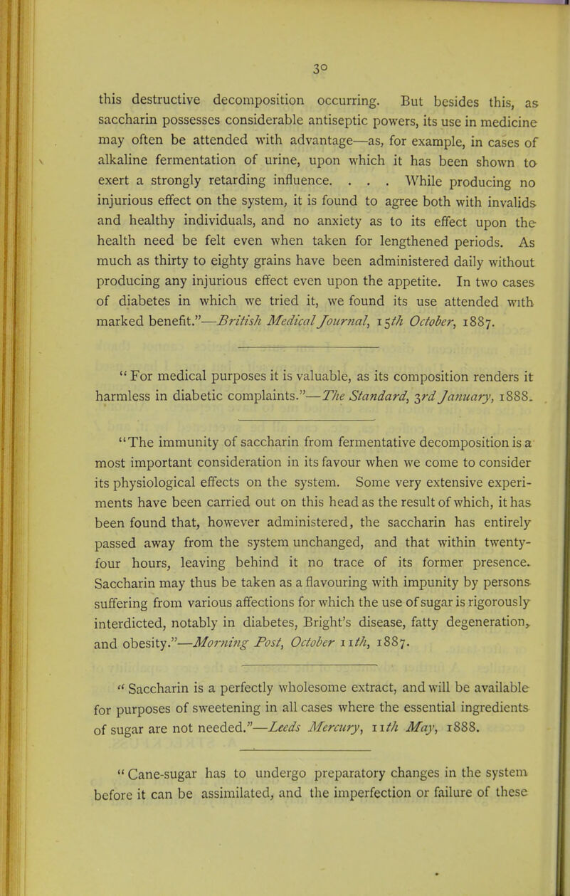 3° this destructive decomposition occurring. But besides this, as saccharin possesses considerable antiseptic powers, its use in medicine may often be attended with advantage—as, for example, in cases of alkaline fermentation of urine, upon which it has been shown to exert a strongly retarding influence. . . . While producing no injurious effect on the system, it is found to agree both with invalids and healthy individuals, and no anxiety as to its effect upon the health need be felt even when taken for lengthened periods. As much as thirty to eighty grains have been administered daily without producing any injurious effect even upon the appetite. In two cases of diabetes in which we tried it, we found its use attended with marked benefit.—British Medical Journal^ 15//Z October, 1887.  For medical purposes it is valuable, as its composition renders it harmless in diabetic complaints.—The Standard, 2>^d January, 1888. The immunity of saccharin from fermentative decomposition is a most important consideration in its favour when we come to consider its physiological effects on the system. Some very extensive experi- ments have been carried out on this head as the result of which, it has been found that, however administered, the saccharin has entirely- passed away from the system unchanged, and that within twenty- four hours, leaving behind it no trace of its former presence. Saccharin may thus be taken as a flavouring with impunity by persons suffering from various affections for which the use of sugar is rigorously interdicted, notably in diabetes, Bright's disease, fatty degeneration, and obesity.—Morning Post, October 11th, 1887.  Saccharin is a perfectly wholesome extract, and will be available for purposes of sweetening in all cases where the essential ingredients of sugar are not needed.—Leeds Memory, nth May, 1888.  Cane-sugar has to undergo preparatory changes in the system before it can be assimilated, and the imperfection or failure of these