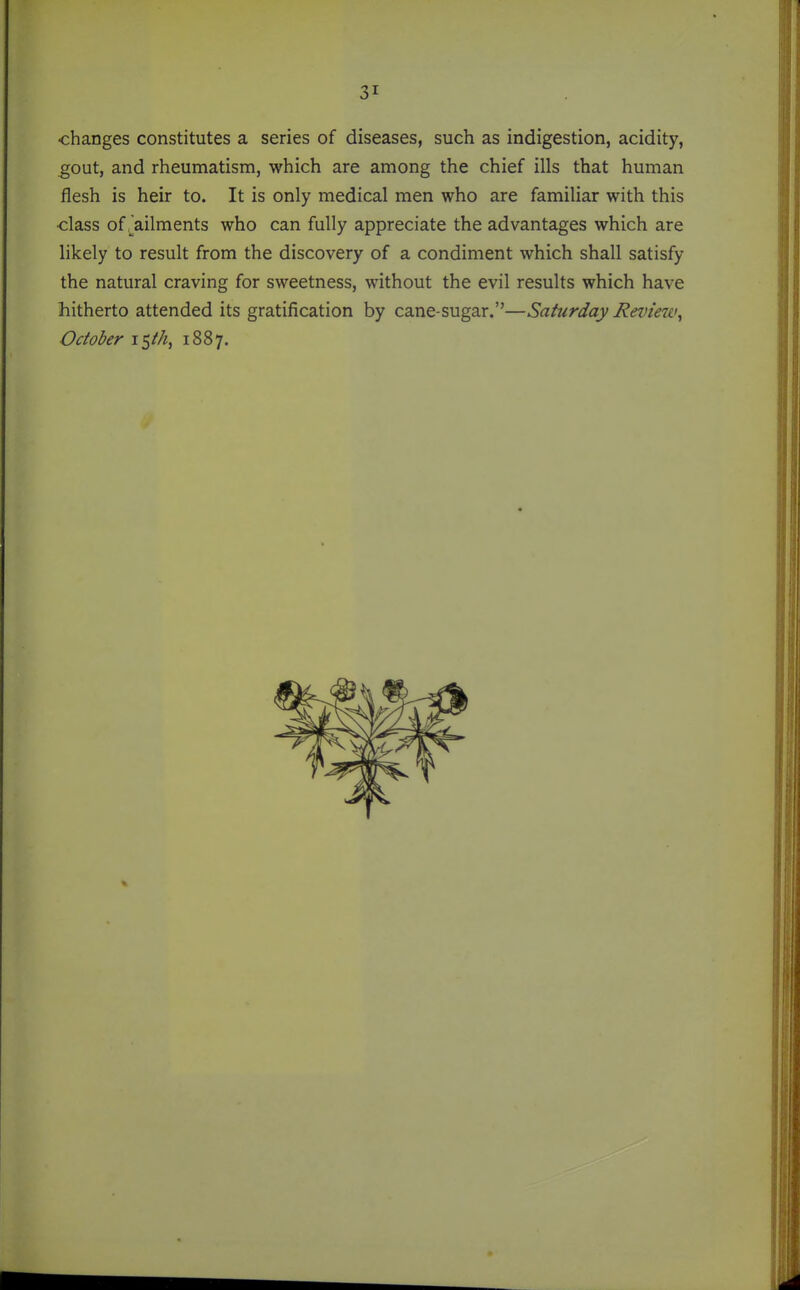 changes constitutes a series of diseases, such as indigestion, acidity, gout, and rheumatism, which are among the chief ills that human flesh is heir to. It is only medical men who are familiar with this •class of .^ailments who can fully appreciate the advantages which are likely to result from the discovery of a condiment which shall satisfy the natural craving for sweetness, without the evil results which have hitherto attended its gratification by cane-sugar.—Saturday Review^ October iSth, 1887.