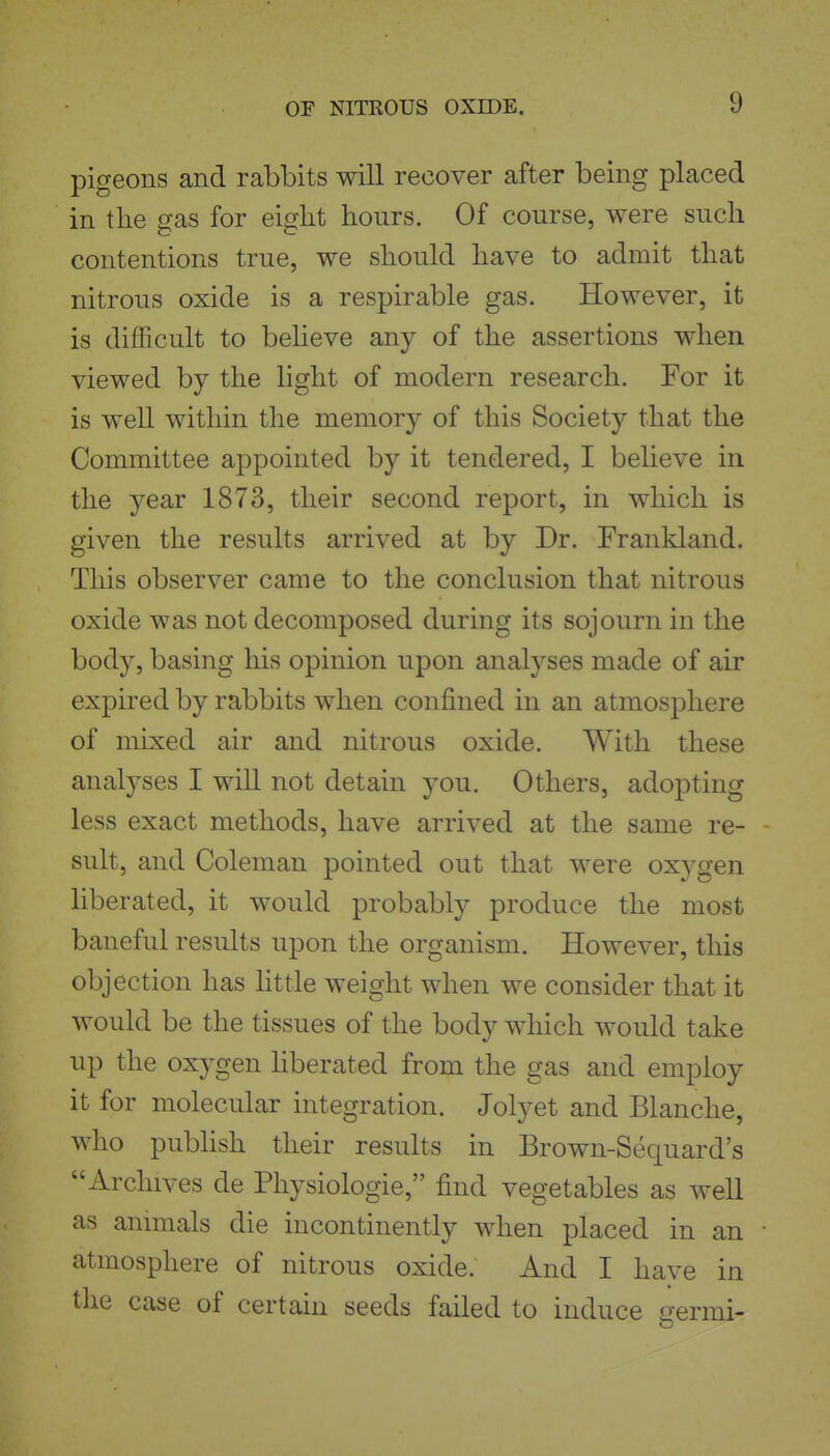 pigeons and rabbits will recover after being placed in the gas for eight hours. Of course, were such contentions true, we should have to admit that nitrous oxide is a respirable gas. However, it is difficult to believe any of the assertions when viewed by the light of modern research. For it is well within the memory of this Society that the Committee appointed by it tendered, I believe in the year 1873, their second report, in which is given the results arrived at by Dr. Frankland. This observer came to the conclusion that nitrous oxide was not decomposed during its sojourn in the body, basing his opinion upon analyses made of air expired by rabbits when confined in an atmosphere of mixed air and nitrous oxide. With these analyses I will not detain you. Others, adopting less exact methods, have arrived at the same re- sult, and Coleman pointed out that were oxygen liberated, it would probably produce the most baneful results upon the organism. However, this objection has httle weight when we consider that it would be the tissues of the body which would take up the oxygen liberated from the gas and employ it for molecular integration. Jolyet and Blanche, who publish their results in Brown-Sequard's Archives de Physiologic, find vegetables as well as anmials die incontinently when placed in an atmosphere of nitrous oxide. And I have in the case of certain seeds failed to induce cermi-