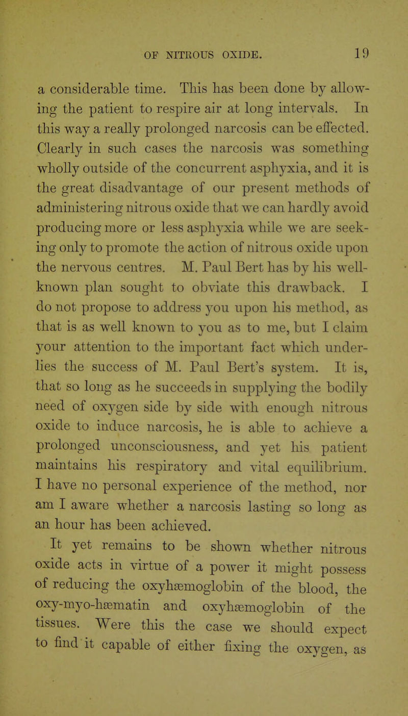 a considerable time. This has been done by allow- ing the patient to respire air at long intervals. In this way a really prolonged narcosis can be effected. Clearly in such cases the narcosis was something wholly outside of the concurrent asphyxia, and it is the great disadvantage of our present methods of administering nitrous oxide that we can hardly avoid producing more or less asphyxia while we are seek- ing only to promote the action of nitrous oxide upon the nervous centres. M. Paul Bert has by his well- known plan sought to obviate this drawback. I do not propose to address you upon his method, as that is as well known to you as to me, but I claim your attention to the important fact which under- lies the success of M. Paul Bert's system. It is, that so long as he succeeds in supplying the bodily need of oxygen side by side with enough nitrous oxide to induce narcosis, he is able to achieve a prolonged unconsciousness, and yet his patient maintains his respiratory and vital equihbrium. I have no personal experience of the method, nor am I aware whether a narcosis lasting so long as an hour has been achieved. It yet remains to be shown whether nitrous oxide acts in virtue of a power it might possess of reducing the oxyhsemoglobin of the blood, the oxy-myo-h[ematin and oxyha^moglobin of the tissues. Were this the case we should expect to find it capable of either fixing the oxygen, as
