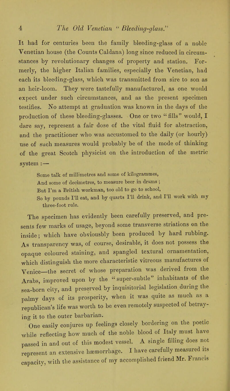 It had for centuries been the family bleeding-glass of a noble Venetian house (the Counts Caldana) long since reduced in circum- stances by revolutionary changes of property and station. For- merly, the higher Italian families, especially the Venetian, had each its bleeding-glass, which was transmitted from sire to son as an heir-loom. They were tastefully manufactured, as one would expect under such circumstances, and as the present specimen testifies. No attempt at graduation was known in the days of the production of these bleeding-glasses. One or two fills would, I dare say, represent a fair dose of the vital fluid for abstraction, and the practitioner who was accustomed to the daily (or hourly) use of such measures would probably be of the mode of thinking of the great Scotch physicist on the introduction of the metric system : — Some talk of millimetres and some of kilogrammes, And some of decimetres, to measure beer in drfims ; But I'm a British workman, too old to go to school. So by pounds I'U eat, and by quarts I'll drink, and I'll work with my three-foot rule. The specimen has evidently been carefully preserved, and pre- sents few marks of usage, beyond some transverse striations on the inside; which have obviousbly been produced by hard rubbing. As transparency was, of course, desirable, it does not possess the opaque coloured staining, and spangled textural ornamentation, which distinguish the more characteristic vitreous manufactures of Venice—the secret of whose preparation was derived from the Arabs, improved upon by the super-subtle inhabitants of the sea-born city, and preserved by inquisitorial legislation during the palmy days of its prosperity, when it was quite as much as a republican's life was worth to be even remotely suspected of betray- ing it to the outer barbarian. One easily conjures up feelings closely bordering on the poetic while reflecting how much of the noble blood of Italy must have passed in and out of this modest vessel. A single filling does not represent an extensive hemorrhage. I have carefully measured its capacity, with the assistance of my accomplished friend Mr. Francis