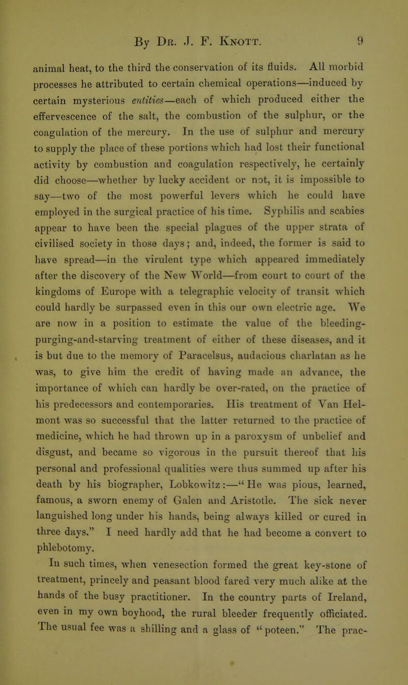 animal heat, to the third the conservation of its fluids. All morbid processes he attributed to certain chemical operations—induced by certain mysterious entities—each of which produced either the effervescence of the salt, the combustion of the sulphur, or the coagulation of the mercury. In the use of sulphur and mercury to supply the place of these portions which had lost their functional activity by combustion and coagulation respectively, he certainly did choose—whether by lucky accident or not, it is impossible to say—two of the most powerful levers which he could have employed in the surgical practice of his time. Syphilis and scabies appear to have been the special plagues of the upper strata of civilised society in those days; and, indeed, the former is said to have spread—in the virulent type which appeared immediately after the discovery of the New World—from court to court of the kingdoms of Europe with a telegraphic velocity of transit which could hardly be surpassed even in this our own electric age. We are now in a position to estimate the value of the bleeding- purging-and-starving treatment of either of these diseases, and it is but due to the memory of Paracelsus, audacious charlatan as he was, to give him the credit of having made an advance, the importance of which can hardly be over-rated, on the practice of his predecessors and contemporaries. His treatment of Van Hel- mont was so successful that the latter returned to the practice of medicine, which he had thrown up in a paroxysm of unbelief and disgust, and became so vigorous in the pursuit thereof that his personal and professional qualities were thus summed up after his death by his biographer, Lobkowitz:— He was pious, learned, famous, a sworn enemy of Galen and Aristotle. The sick never languished long under his hands, being always killed or cured in three days. I need hardly add that he had become a convert to phlebotomy. In such times, when venesection formed the great key-stone of treatment, princely and peasant blood fared very much alike at the hands of the busy practitioner. In the country parts of Ireland, even in my own boyhood, the rural bleeder frequently officiated. The usual fee was a shilling and a glass of  poteen. The prac-