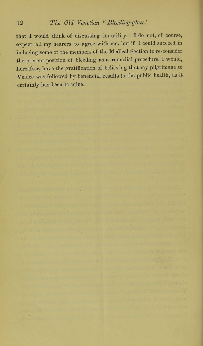 that I would think of discussing its utility. I do not, of course, expect all my hearers to agree with me, but if I could succeed in inducing some of the members of the Medical Section to re-consider the present position of bleeding as a remedial procedure, I would, hereafter, have the gratification of believing that my pilgrimage to Venice was followed by beneficial results to the public health, as it certainly has been to mine.