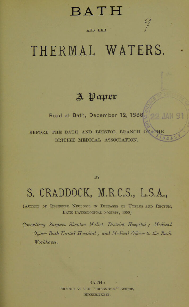 BATH 1 AND HER / THERMAL WATERS. Read at Bath, December 12, 1888, ^ BEFORE THE BATH AND BRISTOL BRANCH BRITISH MEDICAL ASSOCIATION. BY S. CRADDOCK, M.R.C.S., LS.A, (Author of Referred Neurosis in Diseases of Uterus and Rectum, Bath Pathological Society, 1888) Consulting Surgeon Shepton Mallet District Hospital; Medical 0§icer Bath United Hospital; and Medical Officer to the Bath Workhouse. BATH : PRINTED at the  CHRONICLE  OFFICE. MDOOCLXXXIX.