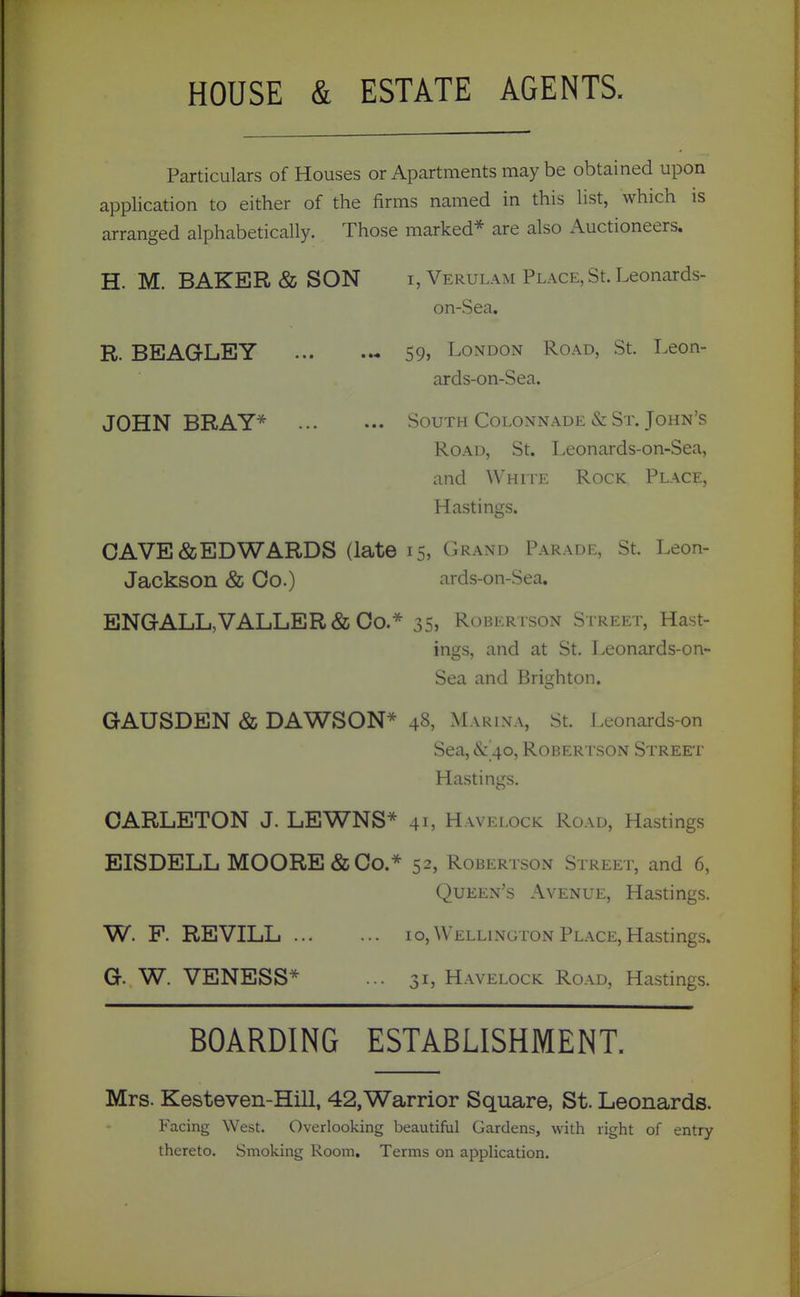 HOUSE & ESTATE AGENTS. Particulars of Houses or Apartments may be obtained upon application to either of the firms named in this list, which is arranged alphabetically. Those marked* are also Auctioneers. H. M. BAKER & SON i, Verulam Place, St. Leonards- on-Sea. R. BEAGLEY 59, I^ondon Road, St. Leon- ards-on-Sea. JOHN BRAY* South Colonnade & St. John's Road, St. Leonards-on-Sea, and White Rock Place, Hastings. GAVE & EDWARDS (late 15, Grand Parade, St. Leon- Jackson & Co.) ards-on-Sea. ENGALL,VALLER & Co.* 35, Robertson Street, Hast- ings, and at St. Leonards-on- Sea and Brighton. GAUSDEN & DAWSON* 48, Marina, St. Leonards-on Sea, &: 40, Rober i son Street Hastings. OARLETON J. LEWNS* 41, Havelock Road, Hastings EISDELL MOORE & Co.* 52, Robertson Street, and 6, Queen's Avenue, Hastings. W. F. REVILL 10, Wellington Place, Hastings. G. W. VENESS* ... 31, Havelock Road, Hastings. BOARDING ESTABLISHMENT. Mrs. Kesteven-Hill, 42,Warrior Square, St. Leonards. Facing West. Overlooking beautiful Gardens, with right of entry thereto. Smoking Room. Terms on application.