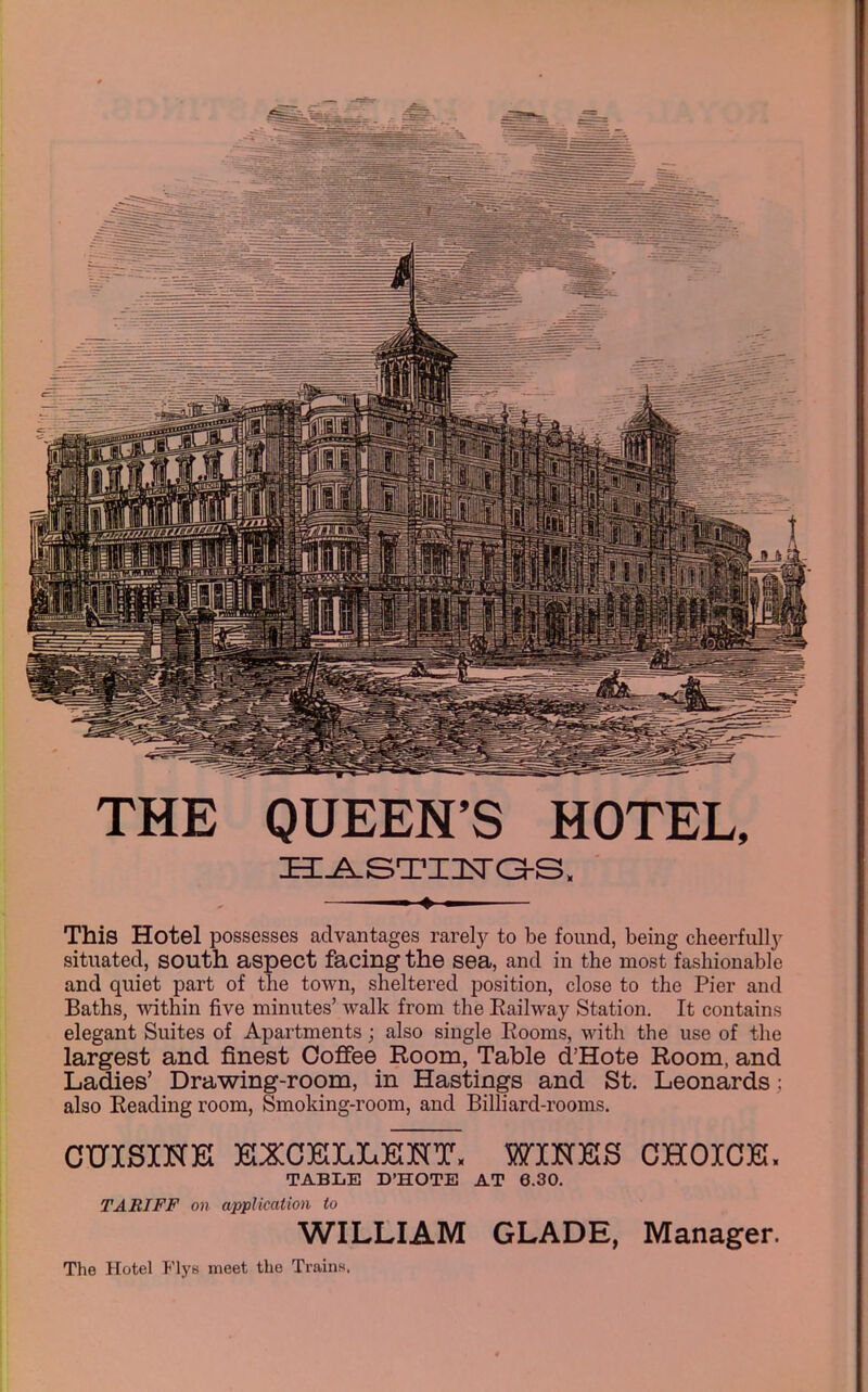 THE QUEEN'S HOTEL, h:j^sti:i^c3-s. This Hotel possesses advantages rarely to be found, being cheerfully situated, south aspect facing the sea, and in the most fashionable and quiet part of the town, sheltered position, close to the Pier and Baths, Avithin five minutes' walk from the Eailway Station. It contains elegant Suites of Apartments; also single Eooms, with the use of the largest and finest Coffee Room, Table d'Hote Room, and Ladies' Drawing-room, in Hastings and St. Leonards: also Reading room, Smoking-room, and Billiard-rooms. CUISINK ]GXCE[LL]GKT, WINKS CHOICE. TABLE D'HOTE AT 6.30. TARIFF on application to WILLIAM GLADE, Manager. The Hotel Flys meet the Trains,