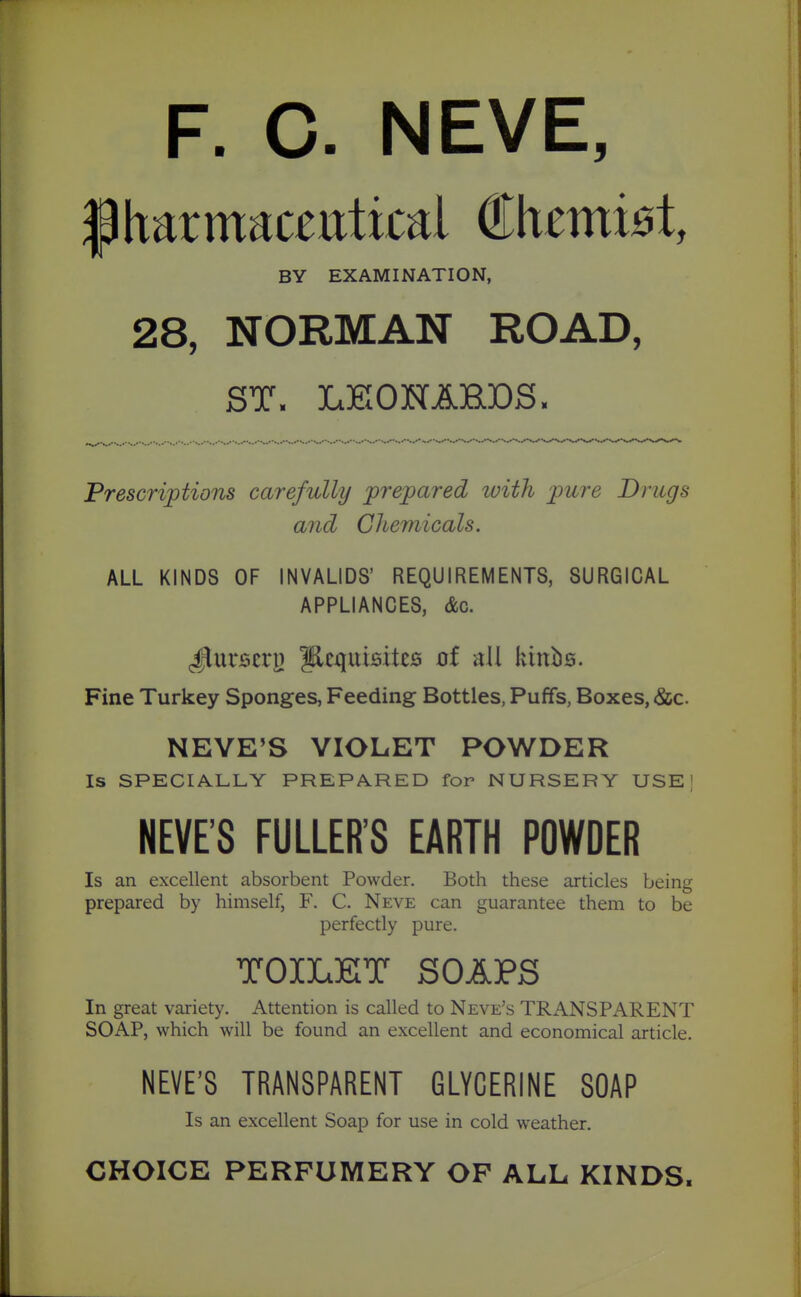 F. C. NEVE, pharmaceutical Chemist, BY EXAMINATION, 28, NORMAN ROAD, ST. LEIOHAEDS. Prescriptions carefully prepared loith pure Drugs and Chemicals. ALL KINDS OF INVALIDS' REQUIREMENTS, SURGICAL APPLIANCES, &c. ^^uvserj) Pequisites ot all kittbs. Fine Turkey Sponges, Feeding Bottles, Puffs, Boxes, (&c. NEVE'S VIOLET POWDER Is SPECIALLY PREPARED for NURSERY USE] NEVE'S FULLER'S EARTH POWDER Is an excellent absorbent Powder. Both these articles being prepared by himself, F. C. Neve can guarantee them to be perfectly pure. TOILKT SOAPS In great variety. Attention is called to Neve's TRANSPARENT SOAP, which will be found an excellent and economical article. NEVE'S TRANSPARENT GLYCERINE SOAP Is an excellent Soap for use in cold weather. CHOICE PERFUMERY OF ALL KINDS.