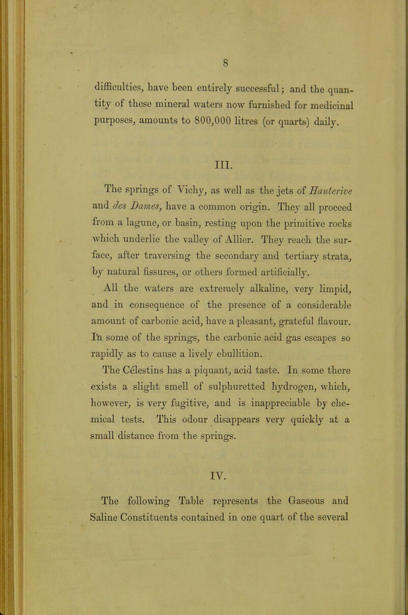 difficulties, have been entirely successful; and the quan- tity of these mineral waters now furnished for medicinal purposes, amounts to 800,000 litres (or quarts) daily. III. The springs of Vichy, as well as the jets of Hauterive and des Dames, have a common origin. They all proceed from a lagune, or basin, resting upon the primitive rocks which underlie the valley of Allier. They reach the sur- face, after traversing the secondary and tertiary strata, by natural fissures, or others formed artificially. All the waters are extremely alkaline, very limpid, and in consequence of the presence of a considerable amount of carbonic acid, have a pleasant, grateful flavour. I'n some of the springs, the carbonic acid gas escapes so rapidly as to cause a lively ebullition. The Celestins has a piquant, acid taste. In some there exists a slight smell of sulphuretted hydrogen, which, however, is very fugitive, and is inappreciable by che- mical tests. This odour disappears very quickly at a small distance from the springs. IV. The following Table represents the Gaseous and Saline Constituents contained in one quart of the several