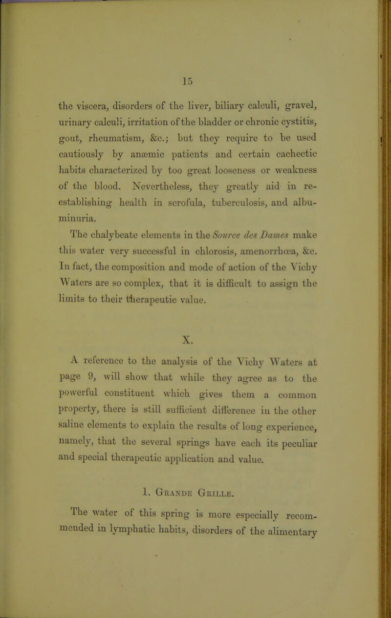 the viscera^ disorders of the liver, biliary calculi, gravel, urinary calculi, ii'ritation of the bladder or chronic cystitis, gout, rheumatism, &c.; but they require to be used cautiously by anaemic patients and certain cachectic habits characterized by too great looseness or weakness of the blood. Nevertheless, they greatly aid in re- establishing health in scrofula, tuberculosis, and albu- minuria. The chalybeate elements in the Source des Dames make this water very successful in chlorosis, amenorrhcea, &c. In fact, the composition and mode of action of the Vichy Waters are so complex, that it is difficult to assign the limits to their therapeutic value. X. A reference to the analysis of the Vichy Waters at page 9, will show that while they agree as to the powerful constituent which gives them a common property, there is still sufficient difference in the other saline elements to explain the results of long experience, namely, that the several springs have each its peculiar and special therapeutic application and value. 1. Grande Grille. The water of this spring is more especially recom- mended in lymphatic habits, disorders of the alimentary