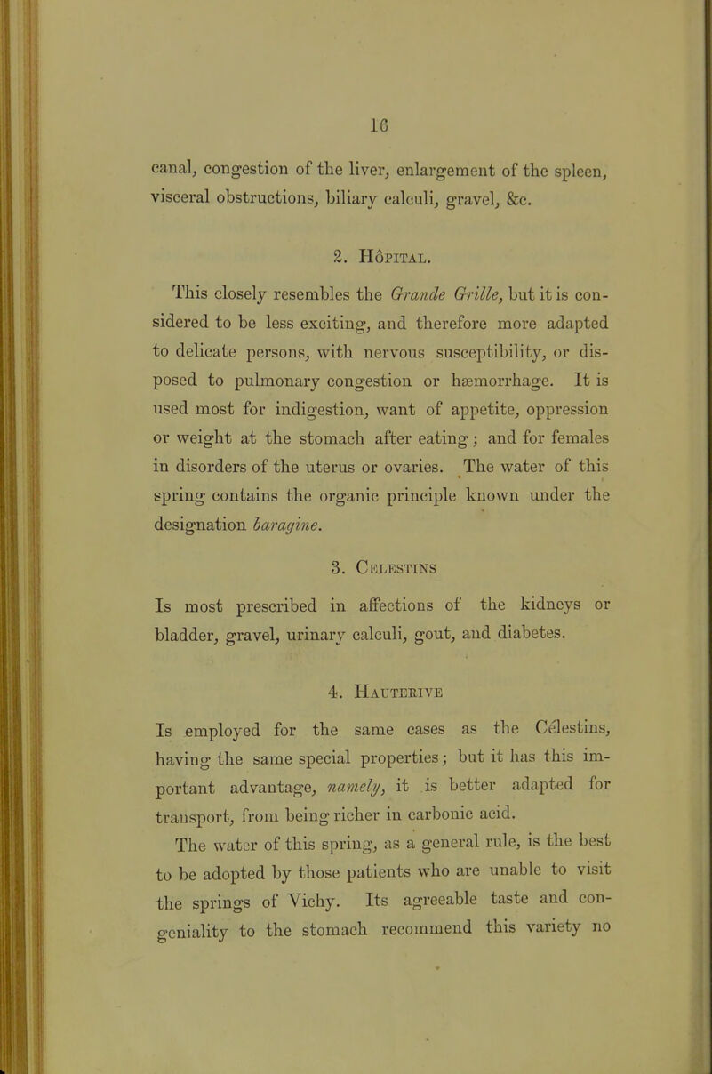 canal, congestion of the liver, enlargement of the spleen, visceral obstructions, biliary calculi, gravel, &c. 2. HoPITAL. This closely resembles the Grande Grille, but it is con- sidered to be less exciting, and therefore more adapted to delicate persons, with nervous susceptibility, or dis- posed to pulmonary congestion or haemorrhage. It is used most for indigestion, want of appetite, oppression or weight at the stomach after eating; and for females in disorders of the uterus or ovaries. The water of this spring contains the organic principle known under the designation haragine. 3. Celestins Is most prescribed in affections of the kidneys or bladder, gravel, urinary calculi, gout, and diabetes. 4. Hauteeive Is employed for the same cases as the Celestins, having the same special properties; but it has this im- portant advantage, namely, it is better adapted for transport, from being richer in carbonic acid. The water of this spring, as a general rule, is the best to be adopted by those patients who are unable to visit the springs of Vichy. Its agreeable taste and con- geniality to the stomach recommend this variety no