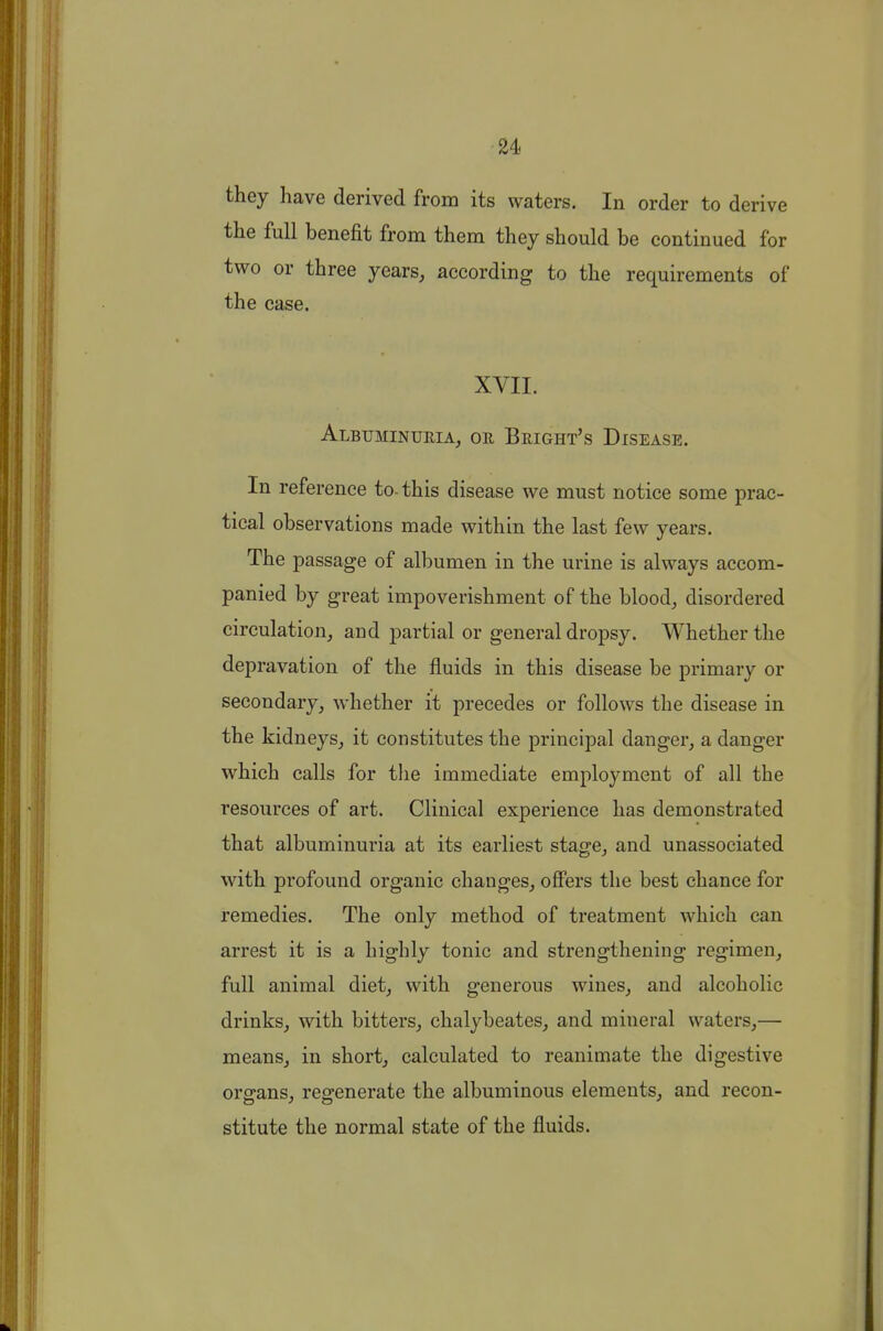 u they have derived from its waters. In order to derive the full benefit from them they should be continued for two or three years, according to the requirements of the case. XVII. Albuminuria, oe Bright's Disease. In reference to-this disease we must notice some prac- tical observations made within the last few years. The passage of albumen in the urine is always accom- panied by great impoverishment of the blood, disordered circulation, and partial or general dropsy. Whether the depravation of the fluids in this disease be primary or secondary, whether it precedes or follows the disease in the kidneys, it constitutes the principal danger, a danger which calls for the immediate employment of all the resources of art. Clinical experience has demonstrated that albuminuria at its earliest stage, and unassociated with profound organic changes, offers the best chance for remedies. The only method of treatment which can arrest it is a highly tonic and strengthening I'egimen, full animal diet, with generous wines, and alcoholic drinks, with bitters, chalybeates, and mineral waters,— means, in short, calculated to reanimate the digestive oror-ans, resrenerate the albuminous elements, and recon- stitute the normal state of the fluids.