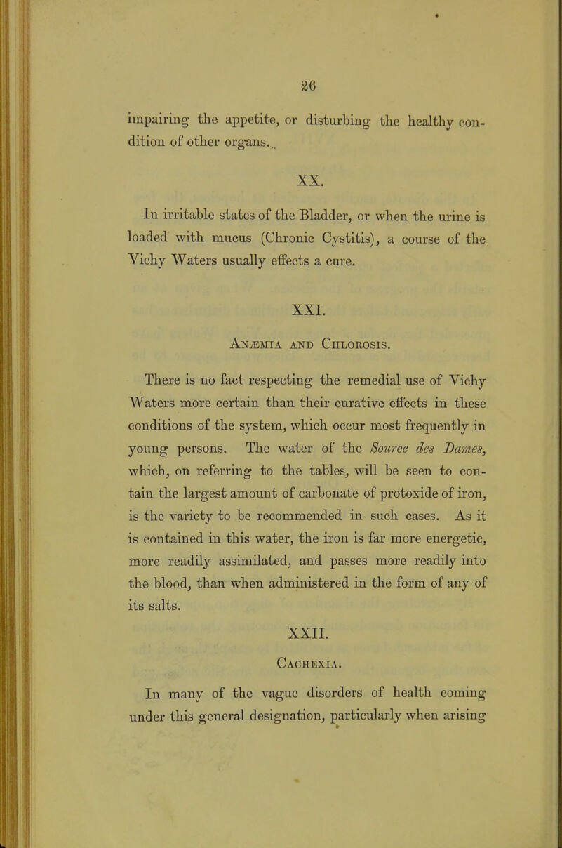 impairing the appetite, or disturbing- the healthy con- dition of other organs., XX. In irritable states of the Bladder, or when the urine is loaded with mucus (Chronic Cystitis), a course of the Vichy Waters usually effects a cure. XXI. Anemia and Chlorosis. There is no fact respecting the remedial use of Vichy Waters more certain than their curative effects in these conditions of the system, which occur most frequently in young persons. The water of the Source des Barnes, which, on referring to the tables, will be seen to con- tain the largest amount of carbonate of protoxide of iron, is the variety to be recommended in such cases. As it is contained in this water, the iron is far more energetic, more readily assimilated, and passes more readily into the blood, than when administered in the form of any of its salts. XXII. Cachexia. In many of the vague disorders of health coming under this general designation, particularly when arising
