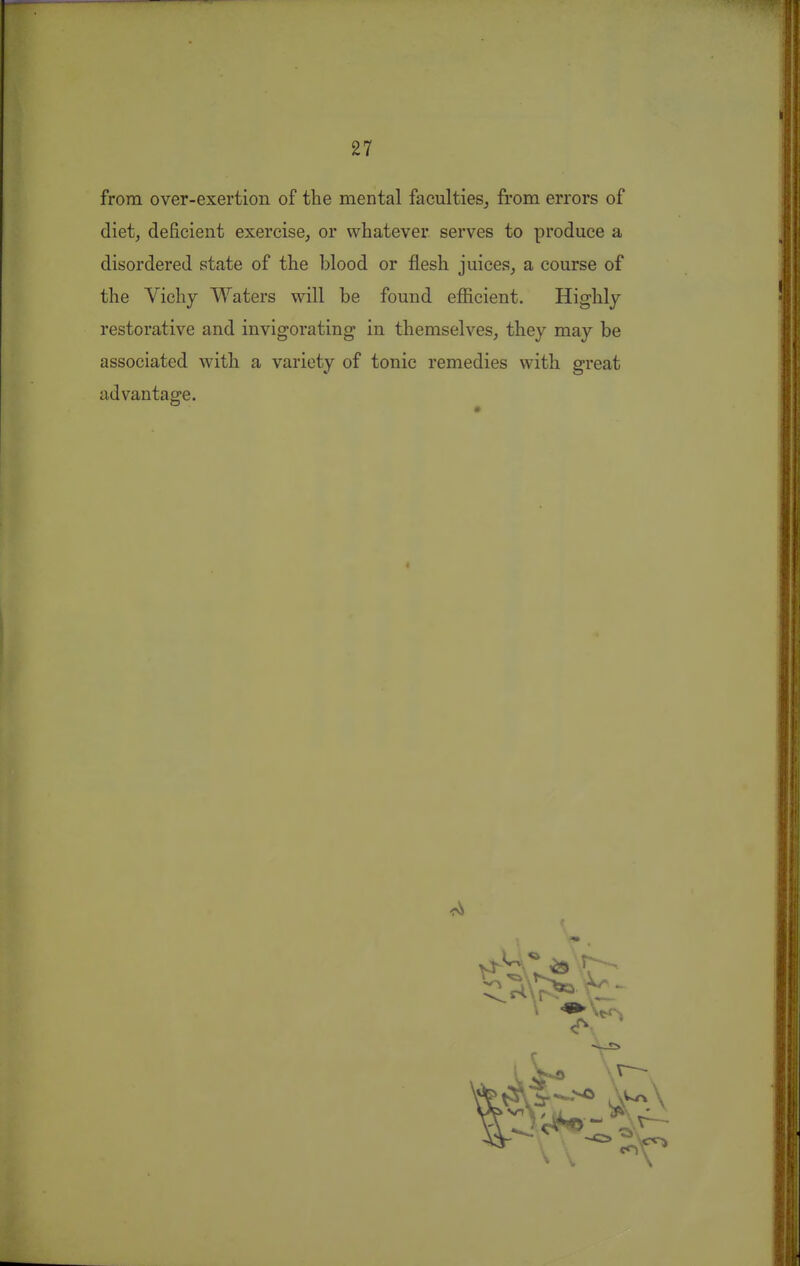 from over-exertion of the mental faculties^ from errors of diet, deficient exercise, or whatever serves to produce a disordered state of the blood or flesh juices, a course of the Vichy Waters will be found efficient. Highly restorative and invigorating in themselves, they may be associated with a variety of tonic remedies with great advantage.