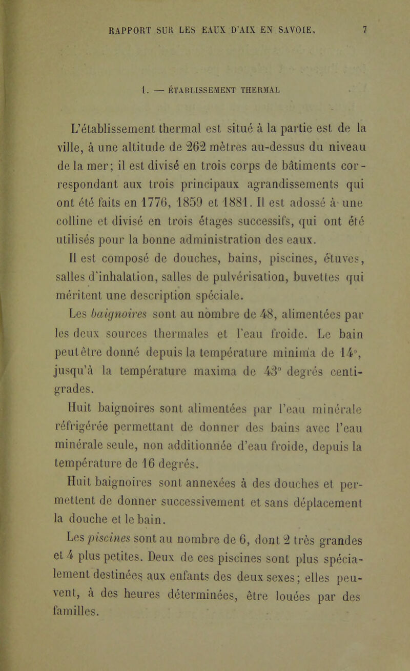 1. — ÉTABLISSEMENT THERMAL L'établissement thermal est situé à la partie est de la ville, à une altitude de 262 mètres au-dessus du niveau de la mer; il est divisé en trois corps de bâtiments cor- respondant aux trois principaux agrandissements qui ont été faits en 1776, 1859 et 1881. Il est adossé à une colline et divisé en trois étages successifs, qui ont été utilisés pour la bonne administration des eaux. Il est composé de douches, bains, piscines, étuves, salles d'inhalation, salles de pulvérisation, buvettes qui méritent une description spéciale. Les baignoires sont au nombre de 48, alimentées par les deux sources thermales et l'eau froide. Le bain peut être donné depuis la température miniiria de 14% jusqu'à la température maxima de 43 degrés centi- grades. Huit baignoires sont alimentées par l'eau minérale réfrigérée permettant de donner des bains avec l'eau minérale seule, non additionnée d'eau froide, depuis la température de 16 degrés. Huit baignoires sont annexées à des douches et per- mettent de donner successivement et sans déplacement la douche et le bain. Les piscines sont au nombre de 6, dont 2 très grandes et 4 plus petites. Deux de ces piscines sont plus spécia- lement destinées aux enfants des deux sexes; elles peu- vent, à des heures déterminées, être louées par des familles.