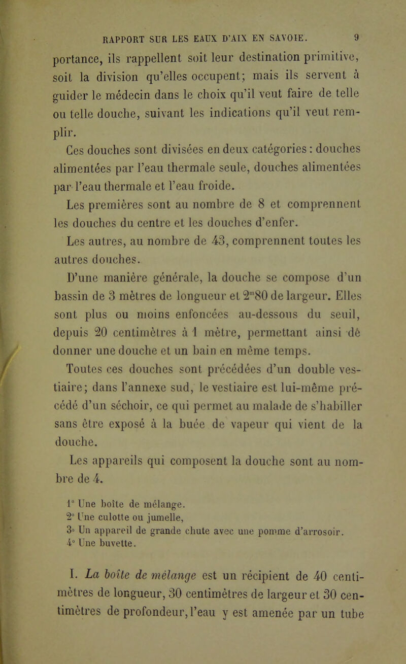 portance, ils rappellent soit leur destination primitive, soit la division qu'elles occupent; mais ils servent à guider le médecin dans le choix qu'il veut faire de telle ou telle douche, suivant les indications qu'il veut rem- plir. Ces douches sont divisées en deux catégories : douches alimentées par l'eau thermale seule, douches alimentées par- l'eau thermale et l'eau froide. Les premières sont au nombre de 8 et comprennent les douches du centre et les douches d'enfer. Les autres, au nombre de 43, comprennent toutes les autres douches. D'une manière générale, la douche se compose d'un bassin de 3 mètres de longueur et 2'80 de largeur. Elles sont plus ou moins enfoncées au-dessous du seuil, depuis 20 centimètres à 1 mètre, permettant ainsi dè donner une douche et un bain en même temps. Toutes ces douches sont précédées d'un double ves- tiaire; dans l'annexe sud, le vestiaire est lui-même pré- cédé d'un séchoir, ce qui permet au malade de s'habiller sans être exposé à la buée de vapeur qui vient de la douche. Les appareils qui composent la douche sont au nom- bre de 4. 1° Une boîte de mélange. t Une culotte ou jumelle, 3° Un appareil de grande chute avec une pomme d'arrosoir. 4 Une buvette. L La boîte de mélange est un i^écipient de 40 centi- mètres de longueur, 30 centimètres de largeur et 30 cen- timètres de profondeur, l'eau y est amenée par un tube 1