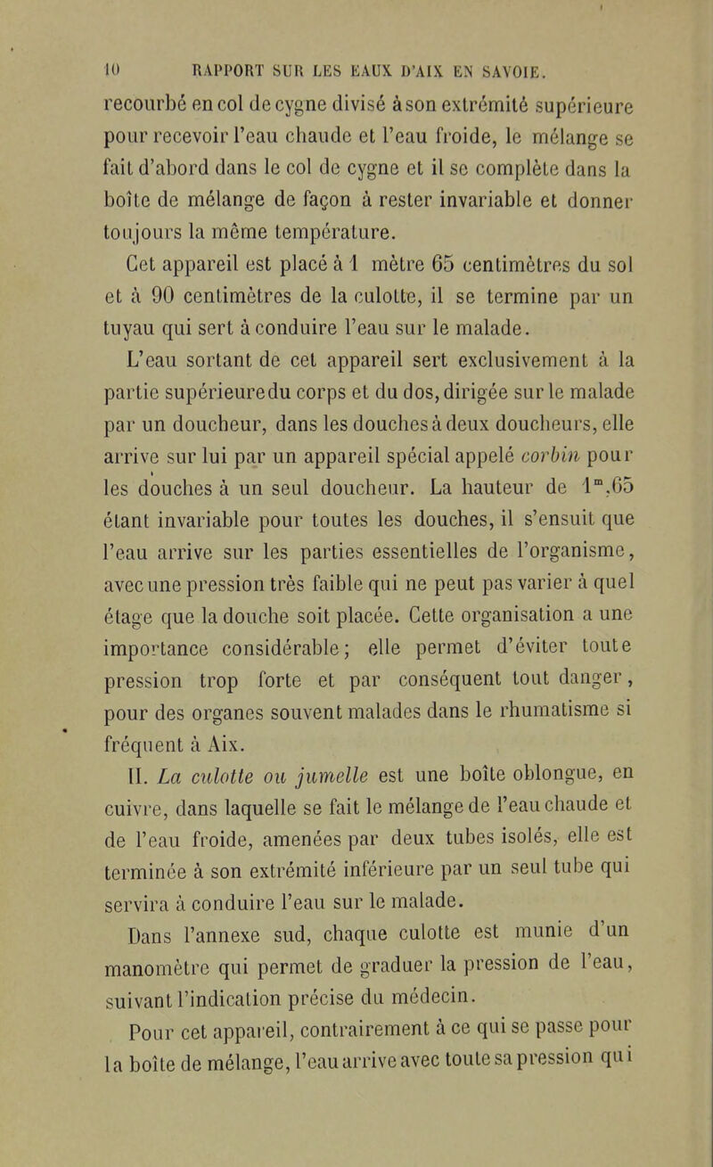 recourbé en col de cygne divisé à son extrémité supérieure pour recevoir l'eau chaude et l'eau froide, le mélange se fait d'abord dans le col de cygne et il se complète dans la boîte de mélange de façon à rester invariable et donner toujours la même température. Cet appareil est placé à 1 mètre 65 centimètres du sol et à 90 centimètres de la culotte, il se termine par un tuyau qui sert à conduire l'eau sur le malade. L'eau sortant de cet appareil sert exclusivement à la partie supérieure du corps et du dos, dirigée sur le malade par un doucheur, dans les douches à deux douclieurs, elle arrive sur lui par un appareil spécial appelé corbin pour les douches à un seul doucheur. La hauteur de l^.Gô étant invariable pour toutes les douches, il s'ensuit que l'eau arrive sur les parties essentielles de l'organisme, avec une pression très faible qui ne peut pas varier à quel étage que la douche soit placée. Cette organisation a une importance considérable; elle permet d'éviter toute pression trop forte et par conséquent tout danger, pour des organes souvent malades dans le rhumatisme si fréquent à Aix. IL La culotte ou jumelle est une boîte oblongue, en cuivre, dans laquelle se fait le mélange de l'eau chaude et de l'eau froide, amenées par deux tubes isolés, elle est terminée à son extrémité inférieure par un seul tube qui servira à conduire l'eau sur le malade. Dans l'annexe sud, chaque culotte est munie d'un manomètre qui permet de graduer la pression de l'eau, suivant l'indication précise du médecin. Pour cet appai'eil, contrairement à ce qui se passe pour la boîte de mélange, l'eau arrive avec toute sa pression qu i