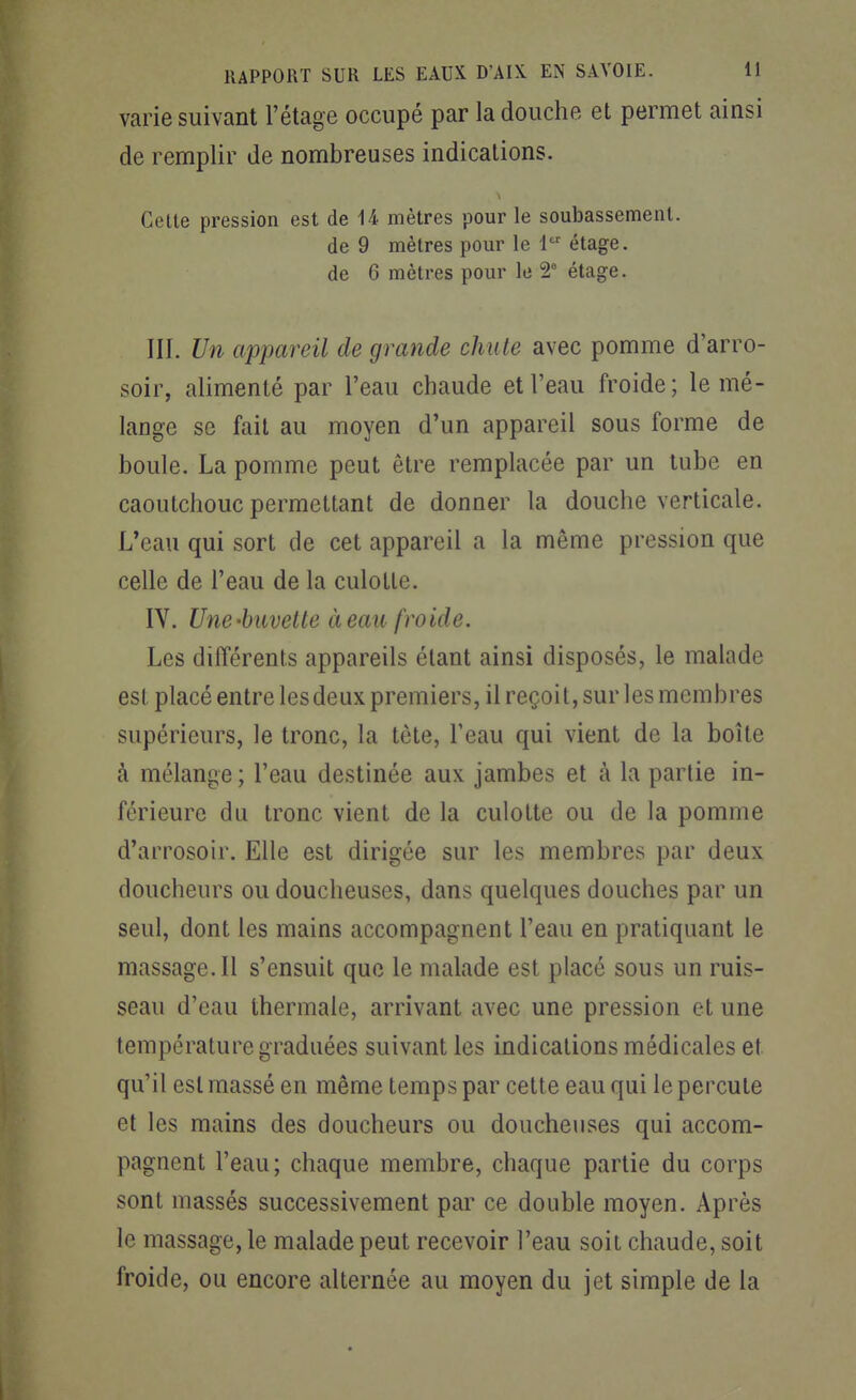 varie suivant l'étage occupé par la douche et permet ainsi de remplir de nombreuses indications. Cette pression est de 14 mètres pour le soubassement. de 9 mètres pour le 1 étage, de 6 mètres pour le 5' étage. III. Un appareil de grande chute avec pomme d'arro- soir, alimenté par l'eau chaude et l'eau froide; le mé- lange se fait au moyen d'un appareil sous forme de boule. La pomme peut être remplacée par un tube en caoutchouc permettant de donner la douche verticale. L'eau qui sort de cet appareil a la même pression que celle de l'eau de la culotte. IV. Une-buvette à eau froide. Les différents appareils étant ainsi disposés, le malade est placé entre les deux premiers, il reçoit, sur les membres supérieurs, le tronc, la tête, l'eau qui vient de la boîte à mélange ; l'eau destinée aux jambes et à la partie in- férieure du tronc vient de la culotte ou de la pomme d'arrosoir. Elle est dirigée sur les membres par deux doucheurs ou doucheuses, dans quelques douches par un seul, dont les mains accompagnent l'eau en pratiquant le massage. Il s'ensuit que le malade est placé sous un ruis- seau d'eau thermale, arrivant avec une pression et une températui^e graduées suivant les indications médicales et qu'il est massé en même temps par cette eau qui le percute et les mains des doucheurs ou doucheuses qui accom- pagnent l'eau; chaque membre, chaque partie du corps sont massés successivement par ce double moyen. Après le massage, le malade peut recevoir l'eau soit chaude, soit froide, ou encore alternée au moyen du jet simple de la