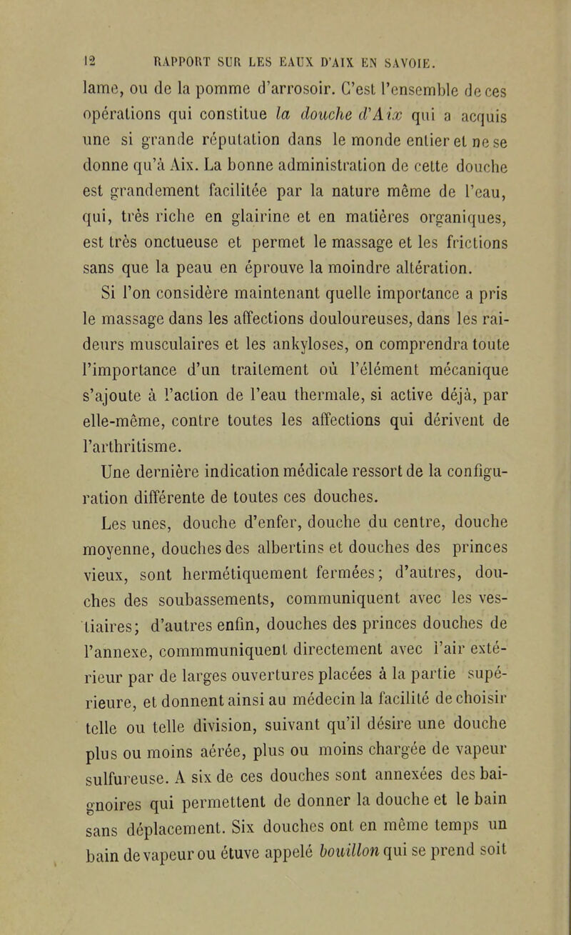 lame, ou de la pomme d'arrosoir. C'est l'ensemble de ces opérations qui constitue la douche cVAix qui a acquis une si grande réputation dans le monde entier et ne se donne qu'à Aix. La bonne administration de cette douche est grandement facilitée par la nature même de l'eau, qui, très riche en glairine et en matières organiques, est très onctueuse et permet le massage et les frictions sans que la peau en éprouve la moindre altération. Si l'on considère maintenant quelle importance a pris le massage dans les affections douloureuses, dans les rai- deurs musculaires et les ankyloses, on comprendra toute l'importance d'un traitement où l'élément mécanique s'ajoute à l'action de l'eau thermale, si active déjà, par elle-même, contre toutes les affections qui dérivent de l'arthritisme. Une dernière indication médicale ressort de la configu- ration différente de toutes ces douches. Les unes, douche d'enfer, douche du centre, douche moyenne, douches des albertins et douches des princes vieux, sont hermétiquement fermées; d'autres, dou- ches des soubassements, communiquent avec les ves- tiaires; d'autres enfin, douches des princes douches de l'annexe, commmuniquent directement avec l'air exté- rieur par de larges ouvertures placées à la partie supé- rieure, et donnent ainsi au médecin la facilité de choisir telle ou telle division, suivant qu'il désire une douche plus ou moins aérée, plus ou moins chargée de vapeur sulfureuse. A six de ces douches sont annexées des bai- gnoires qui permettent de donner la douche et le bain sans déplacement. Six douches ont en même temps un bain de vapeur ou étuve appelé bouillon qui se prend soit