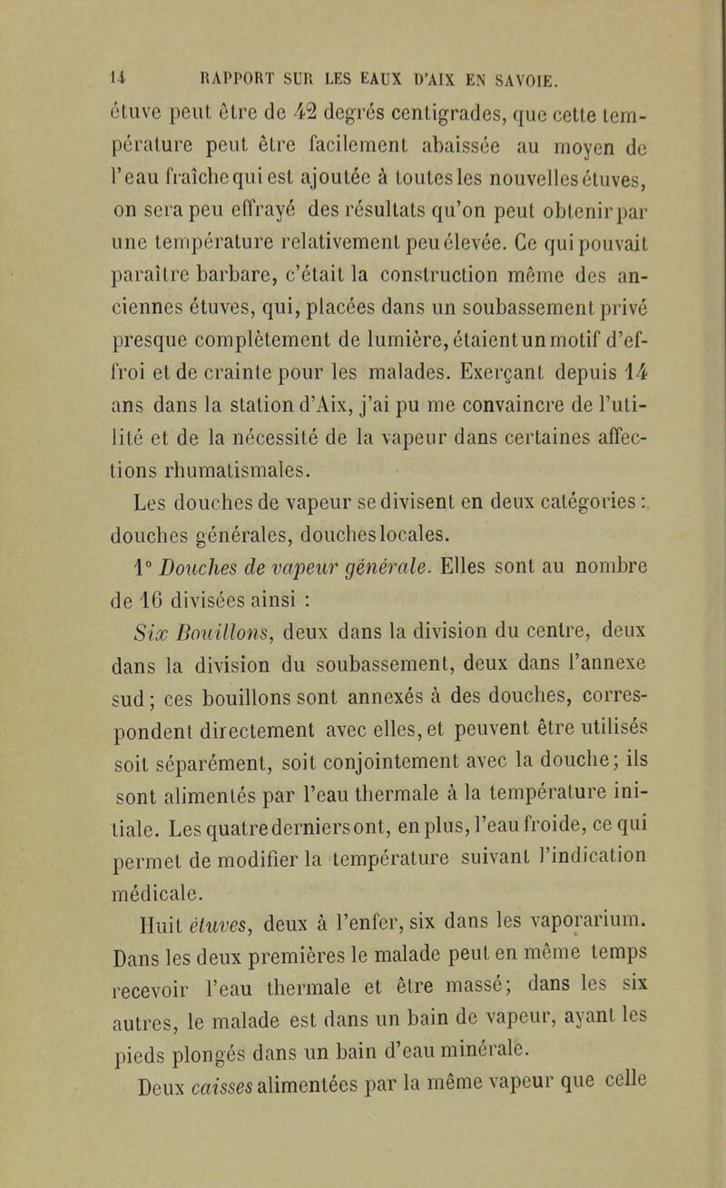 étuve peut être de 42 degrés centigrades, que cette tem- pérature peut être facilement abaissée au moyen de l'eau fraîchequiest ajoutée à toutesles nouvellesétuves, on sera peu effrayé des résultats qu'on peut obtenir par une température relativement peu élevée. Ce qui pouvait paraître barbare, c'était la construction même des an- ciennes étuves, qui, placées dans un soubassement privé presque complètement de lumière, étaient un motif d'ef- froi et de crainte pour les malades. Exerçant depuis 14 ans dans la station d'Aix, j'ai pu me convaincre de l'uti- lité et de la nécessité de la vapeur dans certaines affec- tions rhumatismales. Les douches de vapeur se divisent en deux catégories : douches générales, douches locales. 1° Douches de vapeur générale. Elles sont au nombre de 16 divisées ainsi : Six Bouillons, deux dans la division du centre, deux dans la division du soubassement, deux dans l'annexe sud ; ces bouillons sont annexés à des douches, corres- pondent directement avec elles, et peuvent être utilisés soit séparément, soit conjointement avec la douche; ils sont alimentés par l'eau thermale à la température ini- tiale. Les quatre derniers ont, en plus, l'eau froide, ce qui permet de modifier la température suivant l'indication médicale. Huit étuves, deux à l'enfer, six dans les vaporarium. Dans les deux premières le malade peut en même temps recevoir l'eau thermale et être massé; dans les six autres, le malade est dans un bain de vapeur, ayant les pieds plongés dans un bain d'eau minérale. Deux caisses alimentées par la même vapeur que celle