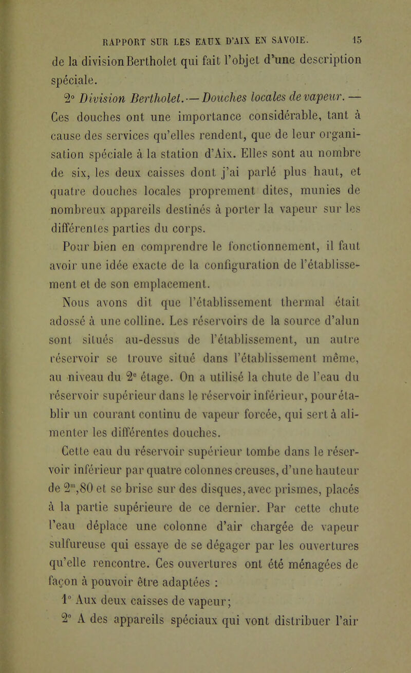 de la divisionBertholet qui fait l'objet d'une description spéciale. 5 Division Bertholet. —Douches locales de vapeur. — Ces douches ont une importance considérable, tant à cause des services qu'elles rendent, que de leur organi- sation spéciale à la station d'Aix. Elles sont au nombre de six, les deux caisses dont j'ai parlé plus haut, et quatre douches locales proprement dites, munies de nombreux appareils destinés à porter la vapeur sur les différentes parties du corps. Pour bien en comprendre le fonctionnement, il faut avoir une idée exacte de la configuration de l'établisse- ment et de son emplacement. Nous avons dit que l'établissement thermal était adossé à une colline. Les réservoirs de la source d'alun sont situés au-dessus de l'établissement, un autre réservoir se trouve situé dans l'établissement même, au niveau du 2^ étage. On a utilisé la chute de l'eau du réservoir supérieur dans le réservoir inférieur, pour éta- blir un courant continu de vapeur forcée, qui sert à ali- menter les différentes douches. Cette eau du réservoir supérieur tombe dans le réser- voir inférieur par quatre colonnes creuses, d'une hauteur de S^jSO et se brise sur des disques, avec prismes, placés à la partie supérieure de ce dernier. Par cette chute l'eau déplace une colonne d'air chargée de vapeur sulfureuse qui essaye de se dégager par les ouvertures qu'elle rencontre. Ces ouvertures ont été ménagées de façon à pouvoir être adaptées : i Aux deux caisses de vapeur; 2 A des appareils spéciaux qui vont distribuer l'air