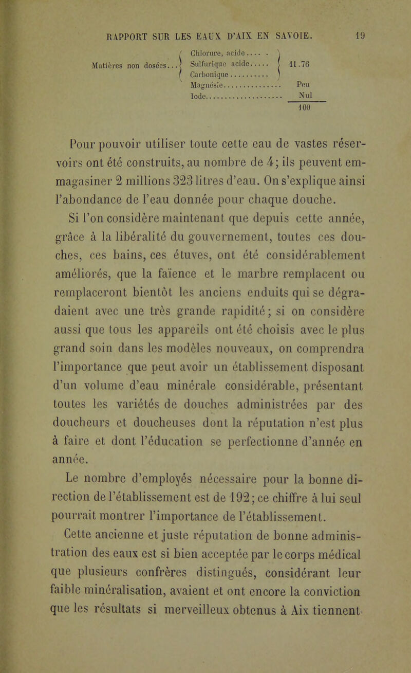 / Chlorure, acide Matières non dosées...| Siilfuriquc acide 11.76 Carbonique Magnésie.. Iode Peu 100 Pour pouvoir utiliser toute cette eau de vastes réser- voirs ont été construits, au nomJDre de 4; ils peuvent em- magasiner 2 millions 323 litres d'eau. On s'explique ainsi l'abondance de l'eau donnée pour chaque douche. Si l'on considère maintenant que depuis cette année, grâce à la libéralité du gouvernement, toutes ces dou- ches, ces bains, ces étuves, ont été considérablement améliorés, que la faïence et le marbre remplacent ou remplaceront bientôt les anciens enduits qui se dégra- daient avec une très grande rapidité; si on considère aussi que tous les appareils ont été choisis avec le plus grand soin dans les modèles nouveaux, on comprendra l'importance que peut avoir un établissement disposant d'un volume d'eau minérale considérable, présentant toutes les variétés de douches administrées par des doucheurs et doucheuses dont la réputation n'est plus à faire et dont l'éducation se perfectionne d'année en année. Le nombre d'employés nécessaire pour la bonne di- rection de l'établissement est de 192 ; ce chiffre à lui seul pourrait montrer l'importance de l'établissement. Cette ancienne et juste réputation de bonne adminis- tration des eaux est si bien acceptée par le corps médical que plusieurs confrères distingués, considérant leur faible minéralisation, avaient et ont encore la conviction que les résultats si merveilleux obtenus à Aix tiennent