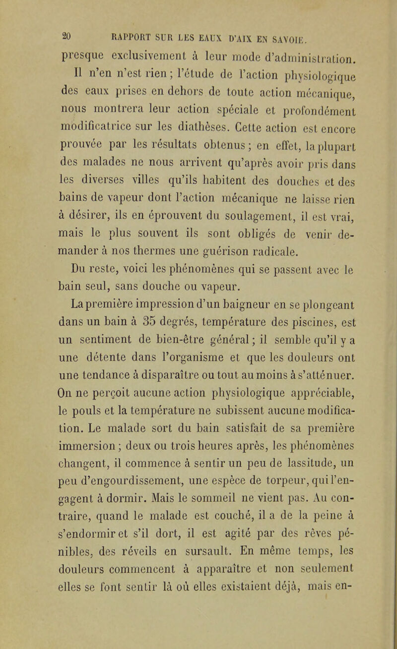 presque exclusivement à leur mode d'administration. Il n'en n'est rien ; l'étude de l'action physiologique des eaux prises en dehors de toute action mécanique, nous montrera leur action spéciale et profondément modificatrice sur les diathèses. Cette action est encore prouvée par les résultats obtenus; en effet, la plupart des malades ne nous arrivent qu'après avoir pris dans les diverses villes qu'ils habitent des douches et des bains de vapeur dont l'action mécanique ne laisse rien à désirer, ils en éprouvent du soulagement, il est vrai, mais le plus souvent ils sont obligés de venir de- mander à nos thermes une guérison radicale. Du reste, voici les phénomènes qui se passent avec le bain seul, sans douche ou vapeur. La première impression d'un baigneur en se plongeant dans un bain à 35 degrés, température des piscines, est un sentiment de bien-être général ; il semble qu'il y a une détente dans l'organisme et que les douleurs ont une tendance à disparaître ou tout au moins à s'atténuer. On ne perçoit aucune action physiologique appréciable, le pouls et la température ne subissent aucune modifica- tion. Le malade sort du bain satisfait de sa première immersion ; deux ou trois heures après, les phénomènes changent, il commence à sentir un peu de lassitude, un peu d'engourdissement, une espèce de torpeur, qui l'en- gagent à dormir. Mais le sommeil ne vient pas. Au con- traire, quand le malade est couché, il a de la peine à s'endormir et s'il dort, il est agité par des rêves pé- nibles, des réveils en sursault. En même temps, les douleurs commencent à apparaître et non seulement elles se font sentir là où elles existaient déjà, mais en-