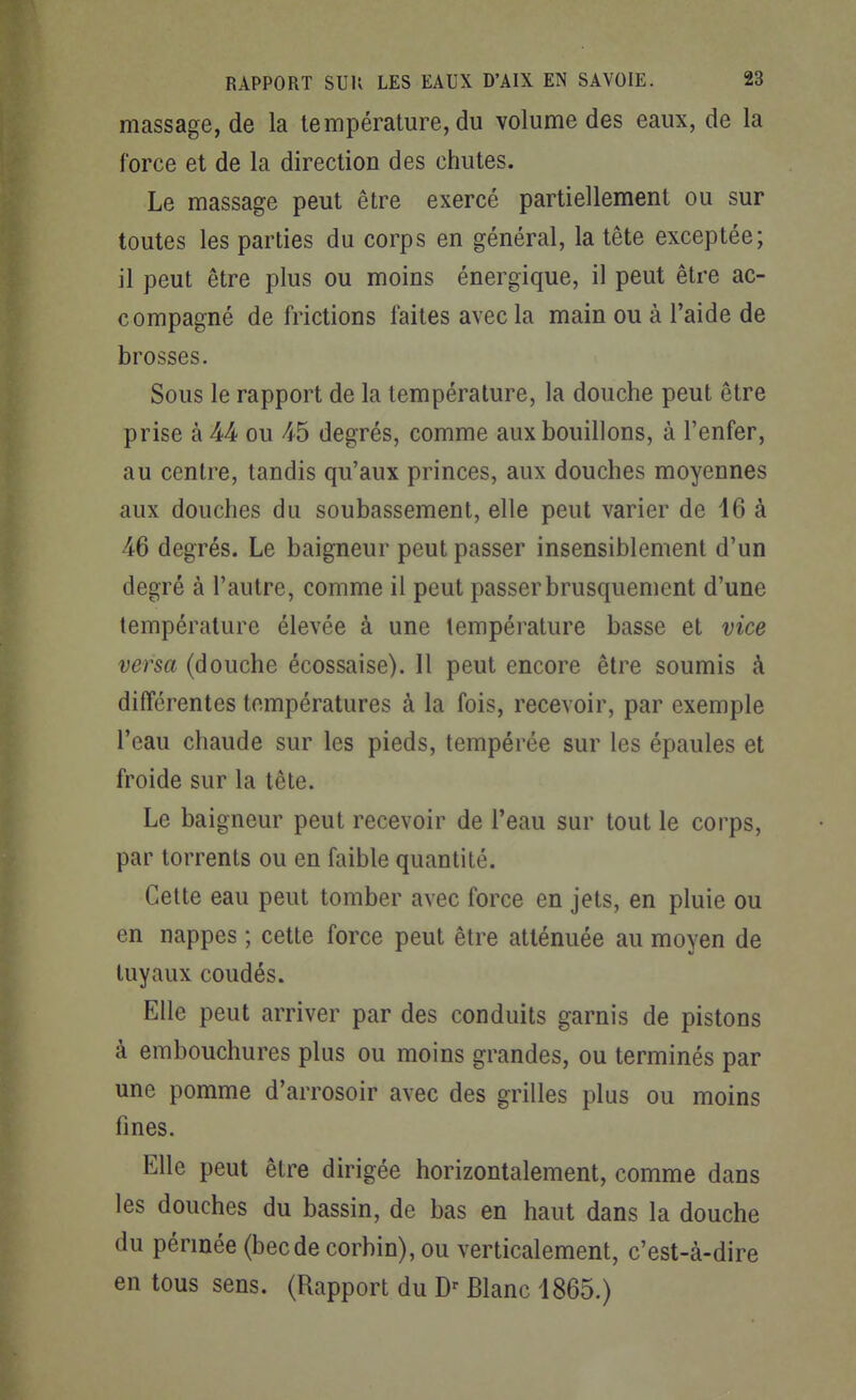 massage, de la température, du volume des eaux, de la force et de la direction des chutes. Le massage peut être exercé partiellement ou sur toutes les parties du corps en général, la tête exceptée; il peut être plus ou moins énergique, il peut être ac- compagné de frictions faites avec la main ou à l'aide de brosses. Sous le rapport de la température, la douche peut être prise à M ou -45 degrés, comme aux bouillons, à l'enfer, au centre, tandis qu'aux princes, aux douches moyennes aux douches du soubassement, elle peut varier de 16 à 46 degrés. Le baigneur peut passer insensiblement d'un degré à l'autre, comme il peut passer brusquement d'une température élevée à une température basse et vice versa (douche écossaise). Il peut encore être soumis à différentes températures à la fois, recevoir, par exemple l'eau chaude sur les pieds, tempérée sur les épaules et froide sur la tête. Le baigneur peut recevoir de l'eau sur tout le corps, par torrents ou en faible quantité. Cette eau peut tomber avec force en jets, en pluie ou en nappes ; cette force peut être atténuée au moyen de tuyaux coudés. Elle peut arriver par des conduits garnis de pistons à embouchures plus ou moins grandes, ou terminés par une pomme d'arrosoir avec des grilles plus ou moins fines. Elle peut être dirigée horizontalement, comme dans les douches du bassin, de bas en haut dans la douche du pérmée (becde corhin), ou verticalement, c'est-à-dire en tous sens. (Rapport du Blanc 1865.)