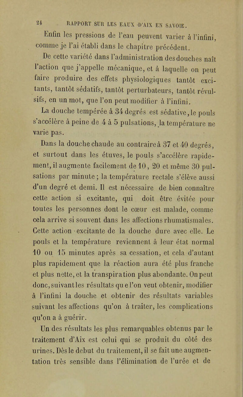 Enfin les pressions de l'eau peuvent varier à l'infini, comme je l'ai établi dans le chapitre précédent. De cette variété dans l'administration des douches naît l'action que j'appelle mécanique, et à laquelle on peut faire produire des effets physiologiques tantôt exci- tants, tantôt sédatifs, tantôt perturbateurs, tantôt révul- sifs, en un mot, que l'on peut modifier à l'infini. La douche tempérée à 34 degrés est sédative,le pouls s'accélère à peine de 4 à 5 pulsations, la température ne varie pas. Dans la douche chaude au contraire à 37 et 40 deo-rés, et surtout dans les étuves, le pouls s'accélère rapide- ment, il augmente facilement de 10, 20 et même 30 pul- sations par minute ; la température rectale s'élève aussi d'un degré et demi. Il est nécessaire de bien connaître cette action si excitante, qui doit être évitée pour toutes les personnes dont le cœur est malade, comme cela arrive si souvent dans les affections rhumatismales. Cette action excitante de la douche dure avec elle. Le pouls et la température reviennent à leur état normal 10 ou 15 minutes après sa cessation, et cela d'autant plus rapidement que la réaction aura été plus franche et plus nette, et la transpiration plus abondante. On peut donc,suivantles résultats que l'on veut obtenir, modifier à l'infini la douche et obtenir des résultats variables suivant les affections qu'on à traiter, les complications qu'on a à guérir. Un des résultats les plus remarquables obtenus par le traitement d'Aix est celui qui se produit du côté des urines. Dès le début du traitement, il se fait une augmen- tation très sensible dans l'élimination de l'urée et de