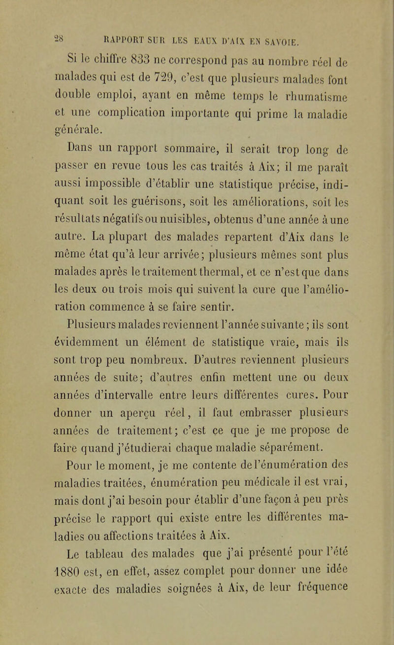 Si le chiiïrc 833 ne correspond pas au nombre réel de malades qui est de 729, c'est que plusieurs malades font double emploi, ayant en même temps le rhumatisme et une complication importante qui prime la maladie générale. Dans un rapport sommaire, il serait trop long de passer en revue tous les cas traités à Aix; il me paraît aussi impossible d'établir une statistique précise, indi- quant soit les guérisons, soit les améliorations, soit les résultats négatilsou nuisibles, obtenus d'une année aune autre. La plupart des malades repartent d'Aix dans le même état qu'à leur arrivée; plusieurs mêmes sont plus malades après le traitement thermal, et ce n'est que dans les deux ou trois mois qui suivent la cure que l'amélio- ration commence à se faire sentir. Plusieurs malades reviennent l'année suivante ; ils sont évidemment un élément de statistique vraie, mais ils sont trop peu nombreux. D'autres reviennent plusieurs années de suite; d'autres enfin mettent une ou deux années d'intervalle entre leurs différentes cures. Pour donner un aperçu réel, il faut embrasser plusieurs années de traitement; c'est çe que je me propose de faire quand j'étudierai chaque maladie séparément. Pour le moment, je me contente del'énumération des maladies traitées, énumération peu médicale il est vrai, mais dont j'ai besoin pour établir d'une façon à peu près précise le rapport qui existe entre les différentes ma- ladies ou affections traitées à Aix. Le tableau des malades que j'ai présenté pour l'été 4880 est, en effet, assez complet pour donner une idée exacte des maladies soignées à Aix, de leur fréquence