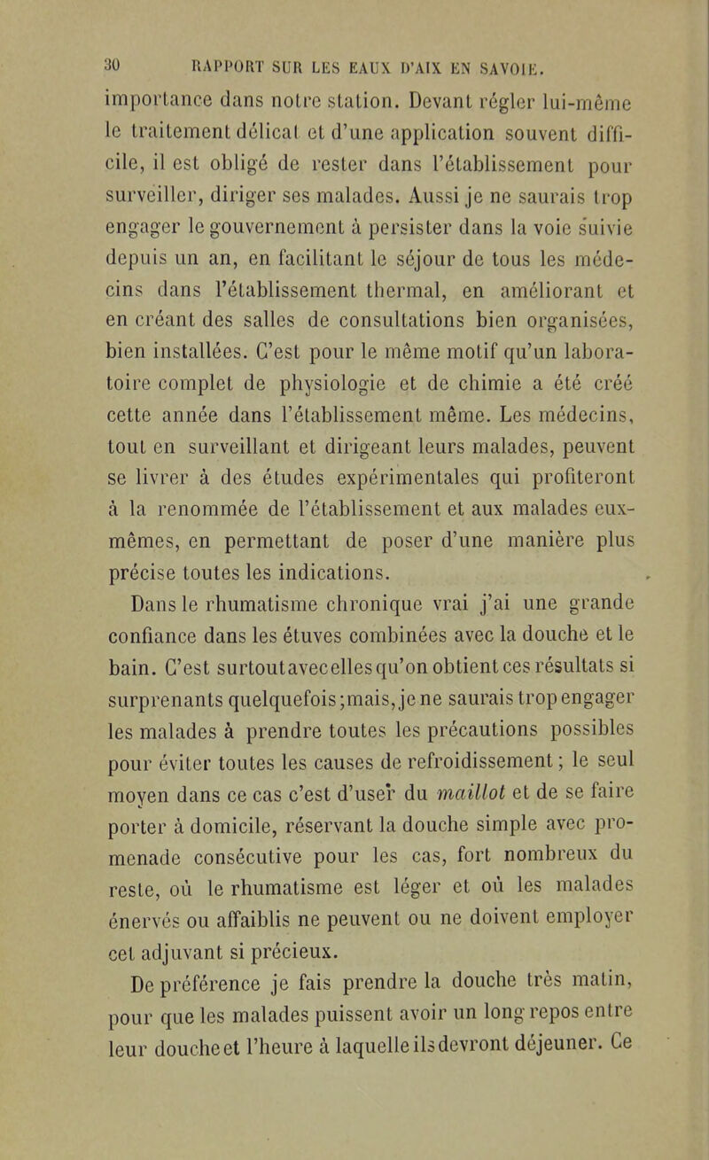 importance dans notre station. Devant régler lui-même le traitement délicat et d'une application souvent diffi- cile, il est obligé de rester dans l'établissement pour surveiller, diriger ses malades. Aussi je ne saurais trop engager le gouvernement à persister dans la voie s'uivie depuis un an, en facilitant le séjour de tous les méde- cins dans l'établissement thermal, en améliorant et en créant des salles de consultations bien organisées, bien installées. C'est pour le même motif qu'un labora- toire complet de physiologie et de chimie a été créé cette année dans l'établissement même. Les médecins, tout en surveillant et dirigeant leurs malades, peuvent se livrer à des études expérimentales qui profiteront à la renommée de l'établissement et aux malades eux- mêmes, en permettant de poser d'une manière plus précise toutes les indications. Dans le rhumatisme chronique vrai j'ai une grande confiance dans les étuves combinées avec la douche et le bain. C'est surtoutavecelles qu'on obtient ces résultats si surprenants quelquefois ;mais, je ne saurais trop engager les malades à prendre toutes les précautions possibles pour éviter toutes les causes de refroidissement ; le seul moyen dans ce cas c'est d'user du maillot et de se faire porter cà domicile, réservant la douche simple avec pro- menade consécutive pour les cas, fort nombreux du reste, où le rhumatisme est léger et où les malades énervés ou affaiblis ne peuvent ou ne doivent employer cet adjuvant si précieux. De préférence je fais prendre la douche très matin, pour que les malades puissent avoir un long repos entre leur douche et l'heure à laquelle ils devront déjeuner. Ce