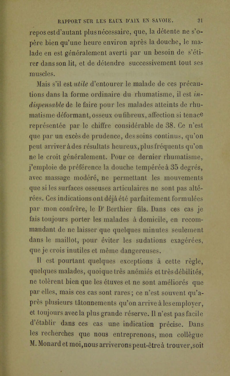 repos estd'autant plus nécessaire, que, la détente ne s'o- père bien qu'une heure environ après la douche, le ma- lade en est généralement averti par un besoin de s'éti- rer dans son lit, et de détendre successivement tout ses muscles. Mais s'il est utile d'entourer le malade de ces précau- tions dans la forme ordinaire du rhumatisme, il est in- dispensable de le faire pour les malades atteints de rhu- matisme déformant, osseux ou fibreux, affection si tenace représentée par le chiffre considérable de 38. Ce n'est que par un excès de prudence, des soins continus, qu'on peut arriveràdes résultats heureux, plus fréquents qu'on ne le croit généralement. Pour ce dernier rhumatisme, j'emploie de préférence la douche tempérée à 35 degrés, avec massage modéré, ne permettant les mouvements que si les surfaces osseuses articulaires ne sont pas alté- rées. Ces indications ont déjà été parfaitement formulées par mon confrère, le D' Berthier fils. Dans ces cas je fais toujours porter les malades à domicile, en recom- mandant de ne laisser que quelques minutes seulement dans le maillot, pour éviter les sudations exagérées, que je crois inutiles et même dangereuses. Il est pourtant quelques exceptions k cette règle, quelques malades, quoique très anémiés et très débilités, ne tolèrent bien que les étuves et ne sont améliorés que par elles, mais ces cas sont rares; ce n'est souvent qu'a- près plusieurs tâtonnements qu'on arrive à les employer, et toujours avec la plus grande réserve. Il n'est pas facile d'établir dans ces cas une indication précise. Dans les recherches que nous entreprenons, mon collègue M. Monard et moi,nous arriverons peut-être à trouver,soit