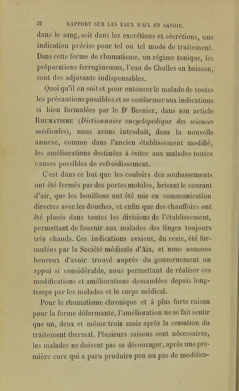 dans le sang, soit dans les excrétions et sécrétions, une indication précise pour tel ou tel mode de traitement. Dans cette forme de rhumatisme, un régime tonique, les préparations ferrugineuses, l'eau de Challes en boisson; sont des adjuvants indispensables. Quoiqu'il en soit et pour entourer le malade de toutes les précautions possibles et se conformer aux indications si bien formulées par le Besnier, dans son article Rhumatisme {Dictionnaire encyclopédique des sciences médicales), nous avons introduit, dans la nouvelle annexe, comme dans l'ancien établissement modifié, les améliorations destinées à éviter aux malades toutes causes possibles de refroidissement. C'est dans ce but que les couloirs des soubassements ont été fermés par des portes mobiles, brisant le courant d'air, que les bouillons ont été mis en communication directes avec les douches, et enfin que des chauffoirs ont été placés dans toutes les divisions de l'établissement, permettant de fournir aux malades des linges toujours très chauds. Ces indications avaient, du reste, été for- mulées par la Société médicale d'Aix, et nous sommes heureux d'avoir trouvé auprès du gouvernement un appui si considérable, nous permettant de réaliser ces modifications et améliorations demandées depuis long- temps par les malades et le corps médical. Pour le rhumatisme chronique et à plus forte raison pour la forme déformante, l'amélioration ne se fait sentir que un, deux et même trois mois après la cessation du traitement thermal. Plusieurs saisons sont nécessaires, les malades ne doivent pas se décourager, après une pre- mière cure qui a paru produire peu ou pas de modiiica-